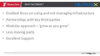© Fitness First 2015
Page 218
WHY NUTANIX?
Jon Forster
• Enabled focus on using and not managing infrastructure
• Partnerships with key third parties
• Modular approach – ‘grow as you grow’
• Less moving parts
• Excellent Support
 