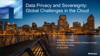 Data Privacy and Sovereignty:
Global Challenges in the Cloud
Sheila M. FitzPatrick
Worldwide Data Governance & Privacy Counsel
Chief Privacy Officer
21 June 2016
© 2016 NetApp, Inc. All rights reserved. --- NETAPP
CONFIDENTIAL ---41
 