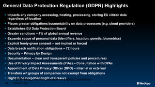 General Data Protection Regulation (GDPR) Highlights
 Impacts any company accessing, hosting, processing, storing EU citizen data
regardless of location
 Places greater obligations/accountability on data processors (e.g. cloud providers)
 Establishes EU Data Protection Board
 Greater sanctions – 4% of global annual revenue
 Expands scope of personal data (identifiers, location, genetic, biometrics)
 Explicit freely-given consent – not implied or forced
 Data breach notification obligations – 72 hours
 Security – Privacy by Design
 Documentation – clear and transparent policies and procedures)
 Use of Privacy Impact Assessments (PIAs) – Consultation with DPAs
 Appointment of Data Privacy Officer (DPO) – internal or external
 Transfers w/I groups of companies not exempt from obligations
 Right to be Forgotten/Right of Erasure© 2015 NetApp, Inc. All rights reserved. NetApp Confidential –
Limited Use44
 