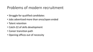 Problems of modern recruitment
• Struggle for qualified candidates
• Jobs advertised more than once/open ended
• Talent retention
• Catch-22 of skills development
• Career transition path
• Opening offices out of necessity
 