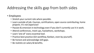 Addressing the skills gap from both sides
• Employees
• Stretch your current role where possible.
• Learn outside of job. Courses, certifications, open source contributing, home
projects. It’s not expensive!
• Passion & emersion in technology even if you don’t currently use it in work.
• Attend conferences, meet-ups, hackathons, workshops.
• Learn ‘one of’ every essential tool.
• Practice best practice (Git workflow, Kanban, even by yourself).
• Be honest and acknowledge skill gaps.
• Be realistic on salary & benefits.
 