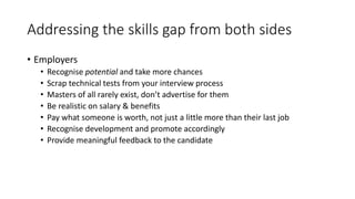 Addressing the skills gap from both sides
• Employers
• Recognise potential and take more chances
• Scrap technical tests from your interview process
• Masters of all rarely exist, don’t advertise for them
• Be realistic on salary & benefits
• Pay what someone is worth, not just a little more than their last job
• Recognise development and promote accordingly
• Provide meaningful feedback to the candidate
 