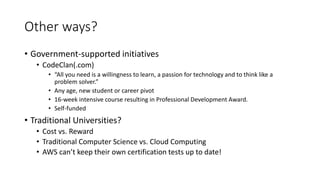 Other ways?
• Government-supported initiatives
• CodeClan(.com)
• “All you need is a willingness to learn, a passion for technology and to think like a
problem solver.”
• Any age, new student or career pivot
• 16-week intensive course resulting in Professional Development Award.
• Self-funded
• Traditional Universities?
• Cost vs. Reward
• Traditional Computer Science vs. Cloud Computing
• AWS can’t keep their own certification tests up to date!
 
