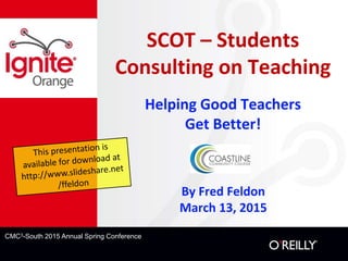 CMC3-South 2015 Annual Spring Conference
SCOT – Students
Consulting on Teaching
Helping Good Teachers
Get Better!
By Fred Feldon
March 13, 2015
 