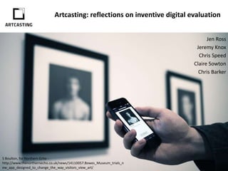 Artcasting: reflections on inventive digital evaluation
Jen Ross
Jeremy Knox
Chris Speed
Claire Sowton
Chris Barker
Digital Education & Design Informatics,
University of Edinburgh
S Boulton, for the Northern Echo -
http://www.thenorthernecho.co.uk/news/14110057.Bowes_Museum_trials_new_app_designed
 