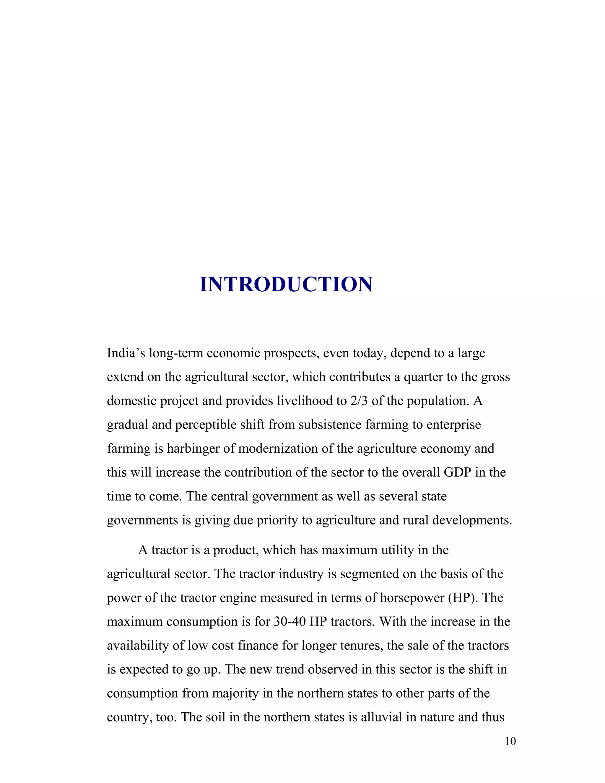 INTRODUCTION


India’s long-term economic prospects, even today, depend to a large
extend on the agricultural sector, which contributes a quarter to the gross
domestic project and provides livelihood to 2/3 of the population. A
gradual and perceptible shift from subsistence farming to enterprise
farming is harbinger of modernization of the agriculture economy and
this will increase the contribution of the sector to the overall GDP in the
time to come. The central government as well as several state
governments is giving due priority to agriculture and rural developments.

     A tractor is a product, which has maximum utility in the
agricultural sector. The tractor industry is segmented on the basis of the
power of the tractor engine measured in terms of horsepower (HP). The
maximum consumption is for 30-40 HP tractors. With the increase in the
availability of low cost finance for longer tenures, the sale of the tractors
is expected to go up. The new trend observed in this sector is the shift in
consumption from majority in the northern states to other parts of the
country, too. The soil in the northern states is alluvial in nature and thus
                                                                             10
 