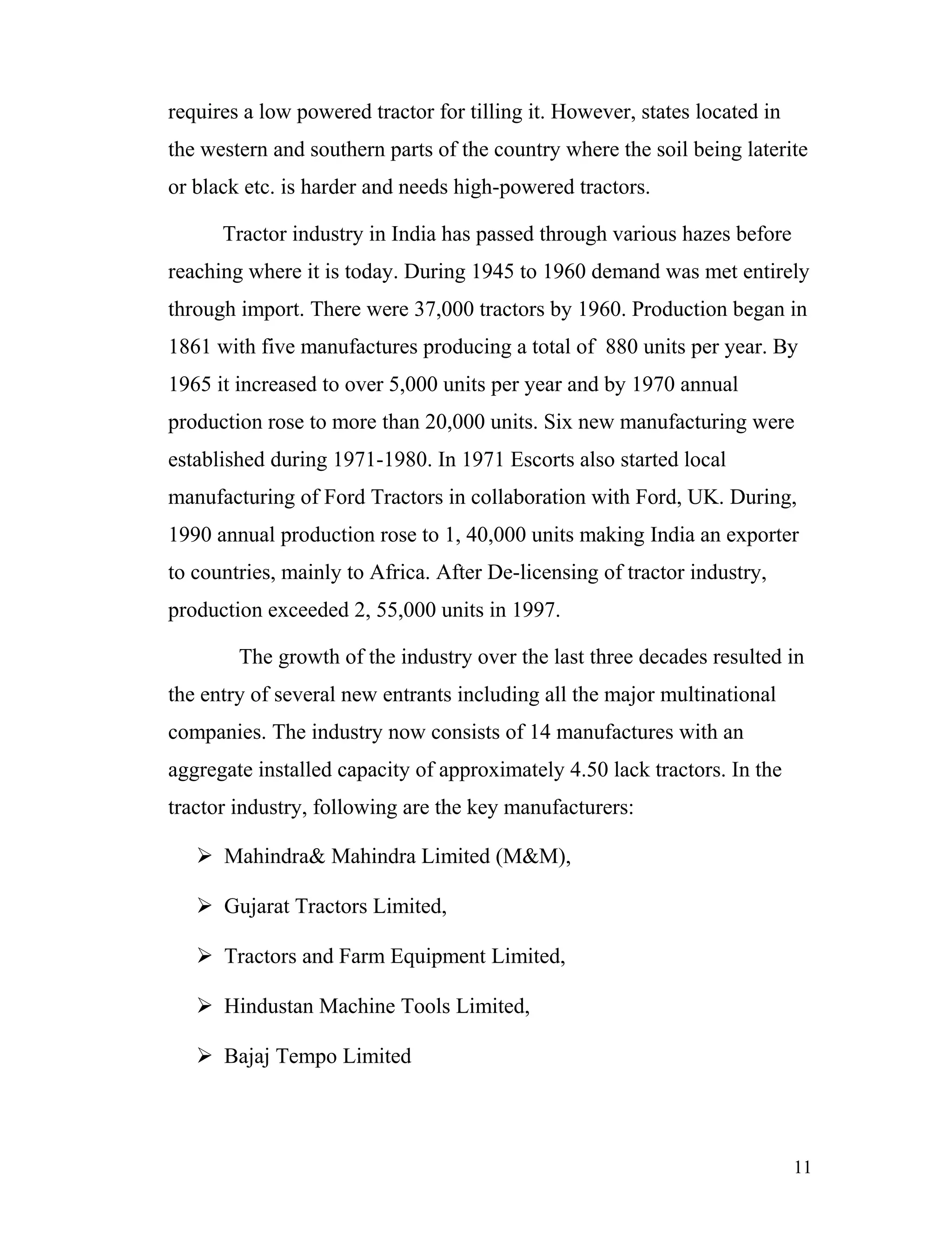 requires a low powered tractor for tilling it. However, states located in
the western and southern parts of the country where the soil being laterite
or black etc. is harder and needs high-powered tractors.

      Tractor industry in India has passed through various hazes before
reaching where it is today. During 1945 to 1960 demand was met entirely
through import. There were 37,000 tractors by 1960. Production began in
1861 with five manufactures producing a total of 880 units per year. By
1965 it increased to over 5,000 units per year and by 1970 annual
production rose to more than 20,000 units. Six new manufacturing were
established during 1971-1980. In 1971 Escorts also started local
manufacturing of Ford Tractors in collaboration with Ford, UK. During,
1990 annual production rose to 1, 40,000 units making India an exporter
to countries, mainly to Africa. After De-licensing of tractor industry,
production exceeded 2, 55,000 units in 1997.

        The growth of the industry over the last three decades resulted in
the entry of several new entrants including all the major multinational
companies. The industry now consists of 14 manufactures with an
aggregate installed capacity of approximately 4.50 lack tractors. In the
tractor industry, following are the key manufacturers:

    Mahindra& Mahindra Limited (M&M),

    Gujarat Tractors Limited,

    Tractors and Farm Equipment Limited,

    Hindustan Machine Tools Limited,

    Bajaj Tempo Limited




                                                                            11
 