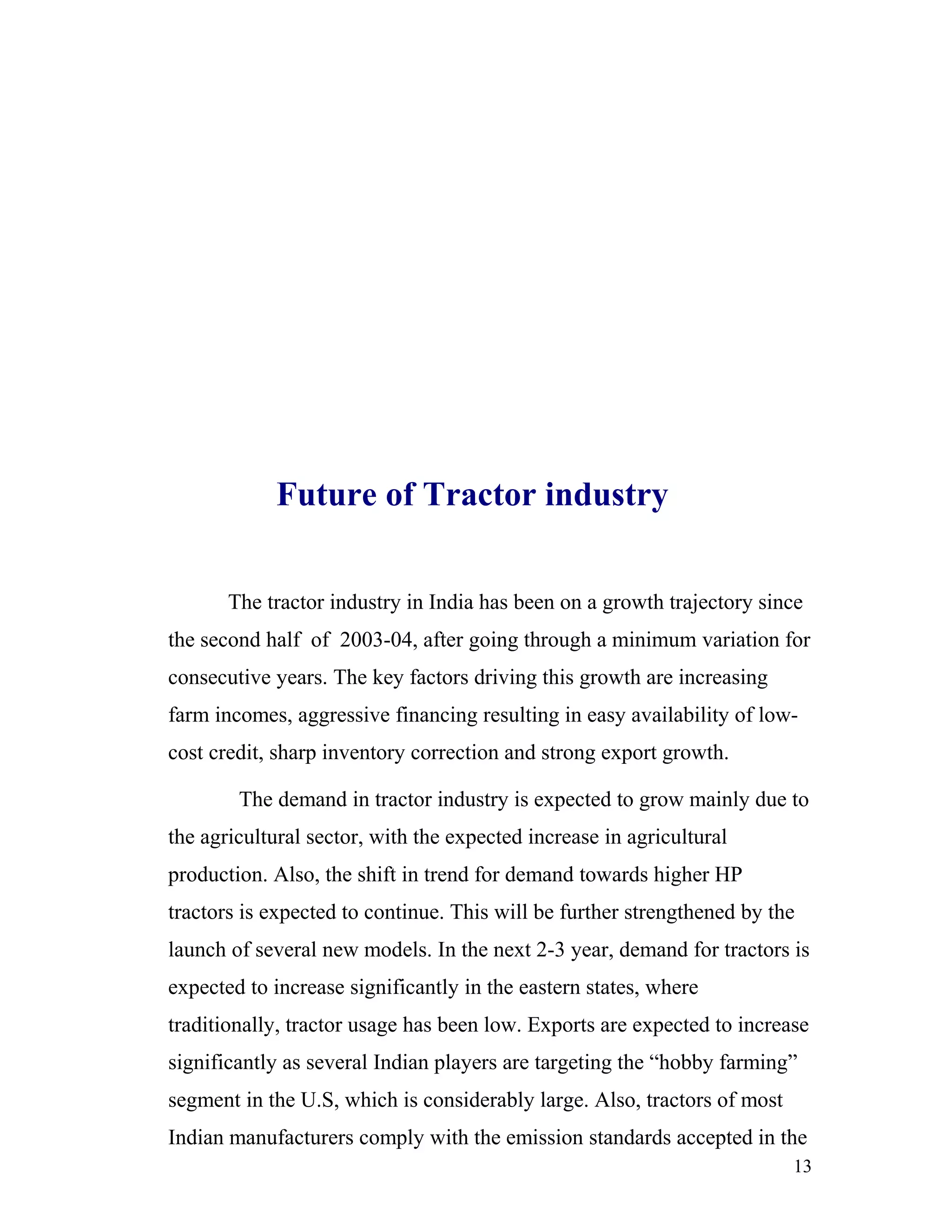 Future of Tractor industry


       The tractor industry in India has been on a growth trajectory since
the second half of 2003-04, after going through a minimum variation for
consecutive years. The key factors driving this growth are increasing
farm incomes, aggressive financing resulting in easy availability of low-
cost credit, sharp inventory correction and strong export growth.

        The demand in tractor industry is expected to grow mainly due to
the agricultural sector, with the expected increase in agricultural
production. Also, the shift in trend for demand towards higher HP
tractors is expected to continue. This will be further strengthened by the
launch of several new models. In the next 2-3 year, demand for tractors is
expected to increase significantly in the eastern states, where
traditionally, tractor usage has been low. Exports are expected to increase
significantly as several Indian players are targeting the “hobby farming”
segment in the U.S, which is considerably large. Also, tractors of most
Indian manufacturers comply with the emission standards accepted in the
                                                                          13
 