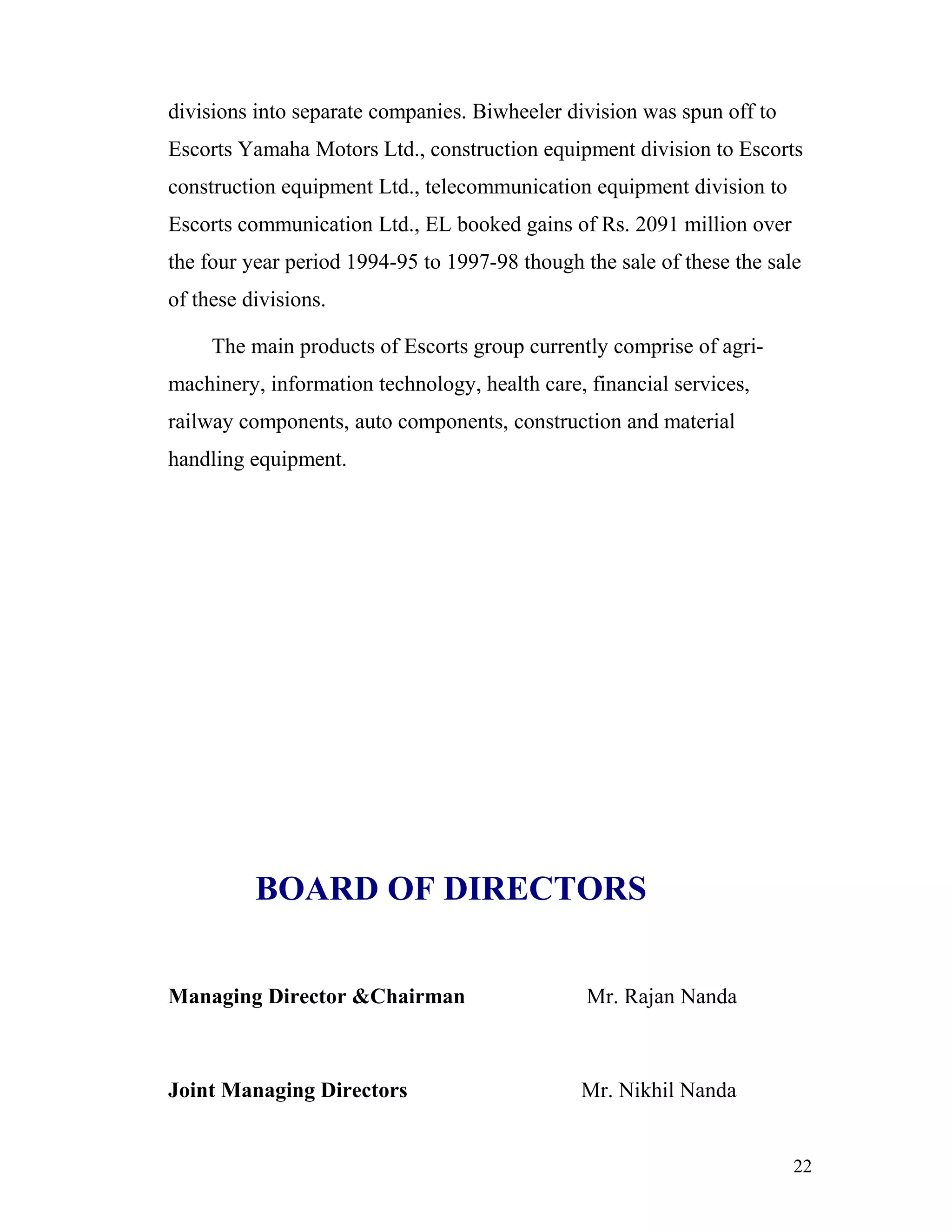 divisions into separate companies. Biwheeler division was spun off to
Escorts Yamaha Motors Ltd., construction equipment division to Escorts
construction equipment Ltd., telecommunication equipment division to
Escorts communication Ltd., EL booked gains of Rs. 2091 million over
the four year period 1994-95 to 1997-98 though the sale of these the sale
of these divisions.

     The main products of Escorts group currently comprise of agri-
machinery, information technology, health care, financial services,
railway components, auto components, construction and material
handling equipment.




          BOARD OF DIRECTORS


Managing Director &Chairman                     Mr. Rajan Nanda



Joint Managing Directors                       Mr. Nikhil Nanda


                                                                        22
 