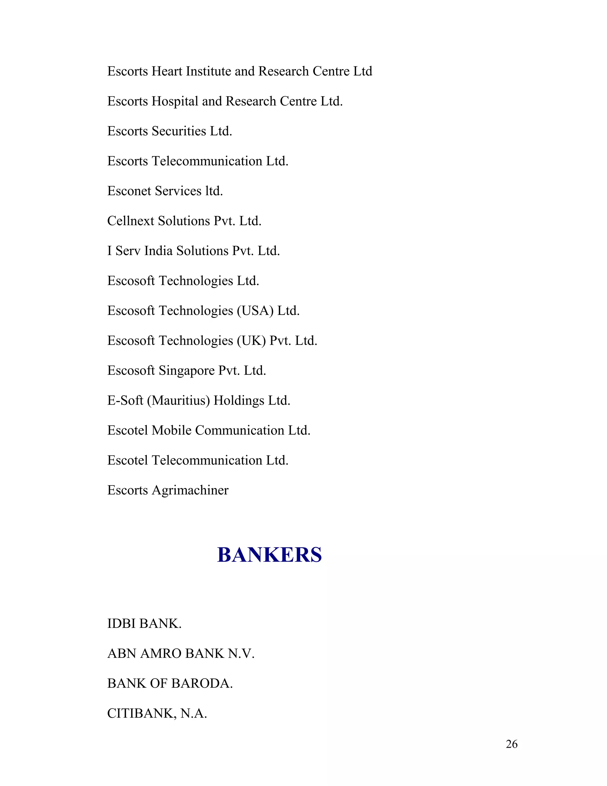 Escorts Heart Institute and Research Centre Ltd

Escorts Hospital and Research Centre Ltd.

Escorts Securities Ltd.

Escorts Telecommunication Ltd.

Esconet Services ltd.

Cellnext Solutions Pvt. Ltd.

I Serv India Solutions Pvt. Ltd.

Escosoft Technologies Ltd.

Escosoft Technologies (USA) Ltd.

Escosoft Technologies (UK) Pvt. Ltd.

Escosoft Singapore Pvt. Ltd.

E-Soft (Mauritius) Holdings Ltd.

Escotel Mobile Communication Ltd.

Escotel Telecommunication Ltd.

Escorts Agrimachiner



                    BANKERS


IDBI BANK.

ABN AMRO BANK N.V.

BANK OF BARODA.

CITIBANK, N.A.

                                                  26
 