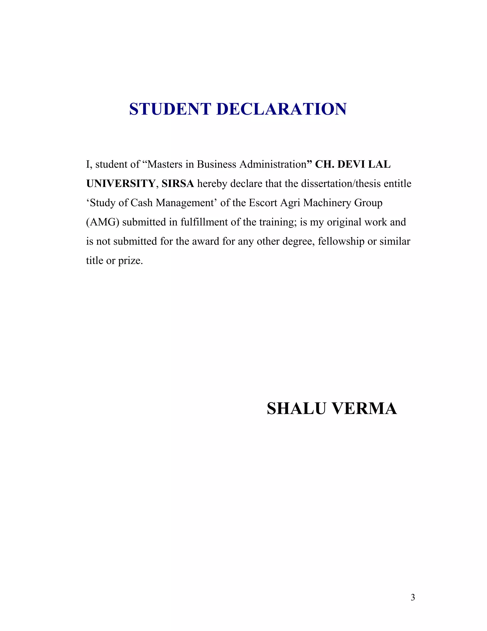 STUDENT DECLARATION


I, student of “Masters in Business Administration” CH. DEVI LAL
UNIVERSITY, SIRSA hereby declare that the dissertation/thesis entitle
‘Study of Cash Management’ of the Escort Agri Machinery Group
(AMG) submitted in fulfillment of the training; is my original work and
is not submitted for the award for any other degree, fellowship or similar
title or prize.




                                         SHALU VERMA




                                                                             3
 