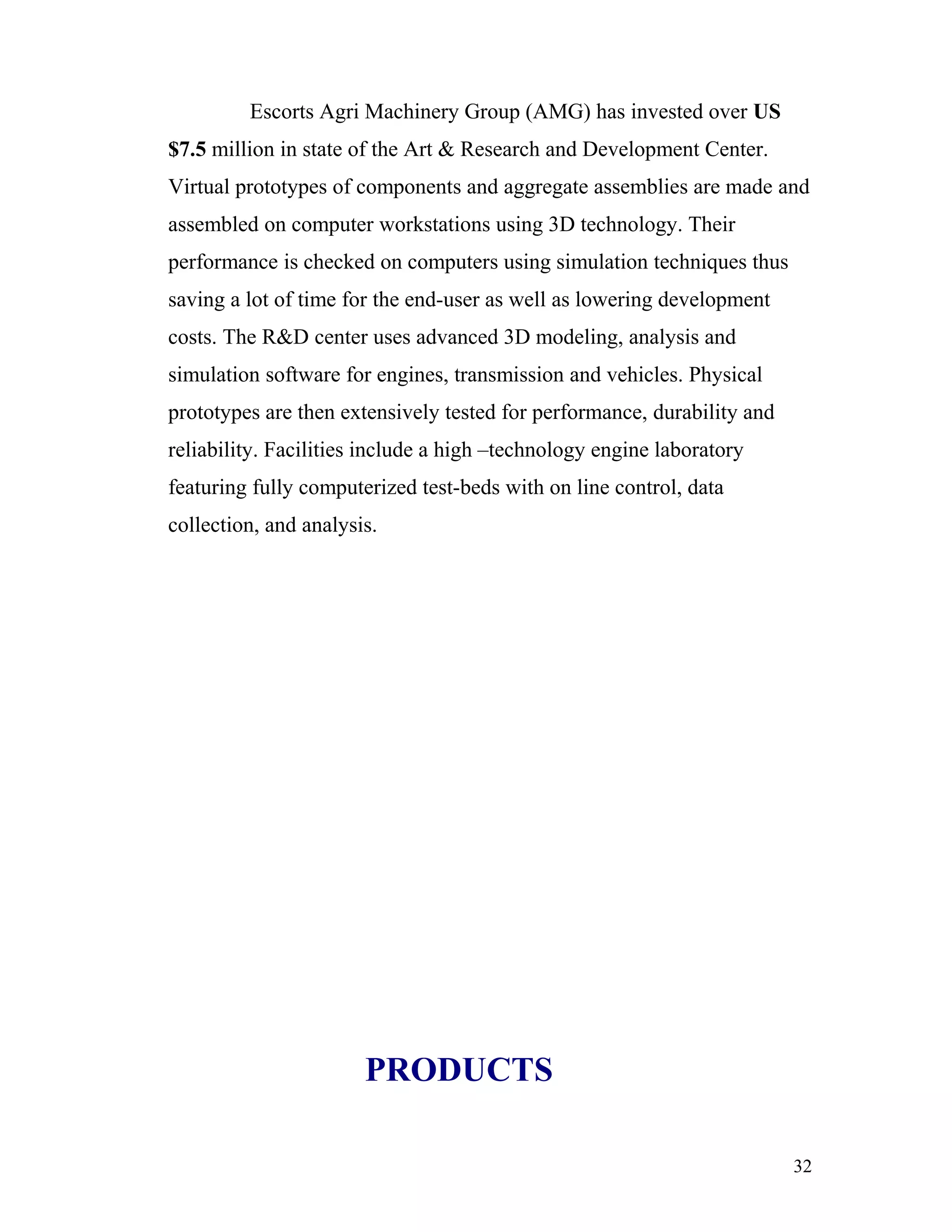Escorts Agri Machinery Group (AMG) has invested over US
$7.5 million in state of the Art & Research and Development Center.
Virtual prototypes of components and aggregate assemblies are made and
assembled on computer workstations using 3D technology. Their
performance is checked on computers using simulation techniques thus
saving a lot of time for the end-user as well as lowering development
costs. The R&D center uses advanced 3D modeling, analysis and
simulation software for engines, transmission and vehicles. Physical
prototypes are then extensively tested for performance, durability and
reliability. Facilities include a high –technology engine laboratory
featuring fully computerized test-beds with on line control, data
collection, and analysis.




                       PRODUCTS

                                                                         32
 