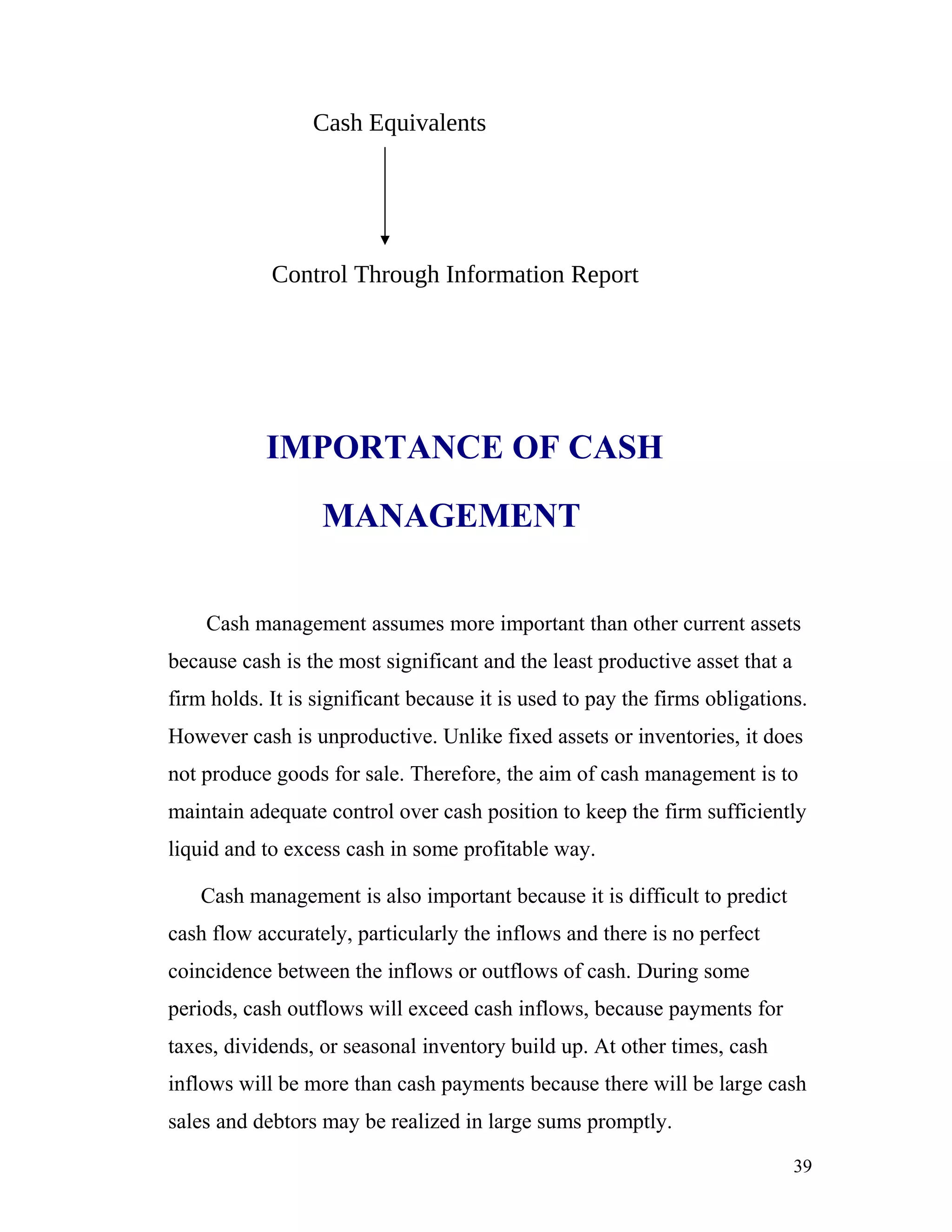 Cash Equivalents




            Control Through Information Report




           IMPORTANCE OF CASH

                  MANAGEMENT


    Cash management assumes more important than other current assets
because cash is the most significant and the least productive asset that a
firm holds. It is significant because it is used to pay the firms obligations.
However cash is unproductive. Unlike fixed assets or inventories, it does
not produce goods for sale. Therefore, the aim of cash management is to
maintain adequate control over cash position to keep the firm sufficiently
liquid and to excess cash in some profitable way.

   Cash management is also important because it is difficult to predict
cash flow accurately, particularly the inflows and there is no perfect
coincidence between the inflows or outflows of cash. During some
periods, cash outflows will exceed cash inflows, because payments for
taxes, dividends, or seasonal inventory build up. At other times, cash
inflows will be more than cash payments because there will be large cash
sales and debtors may be realized in large sums promptly.

                                                                             39
 