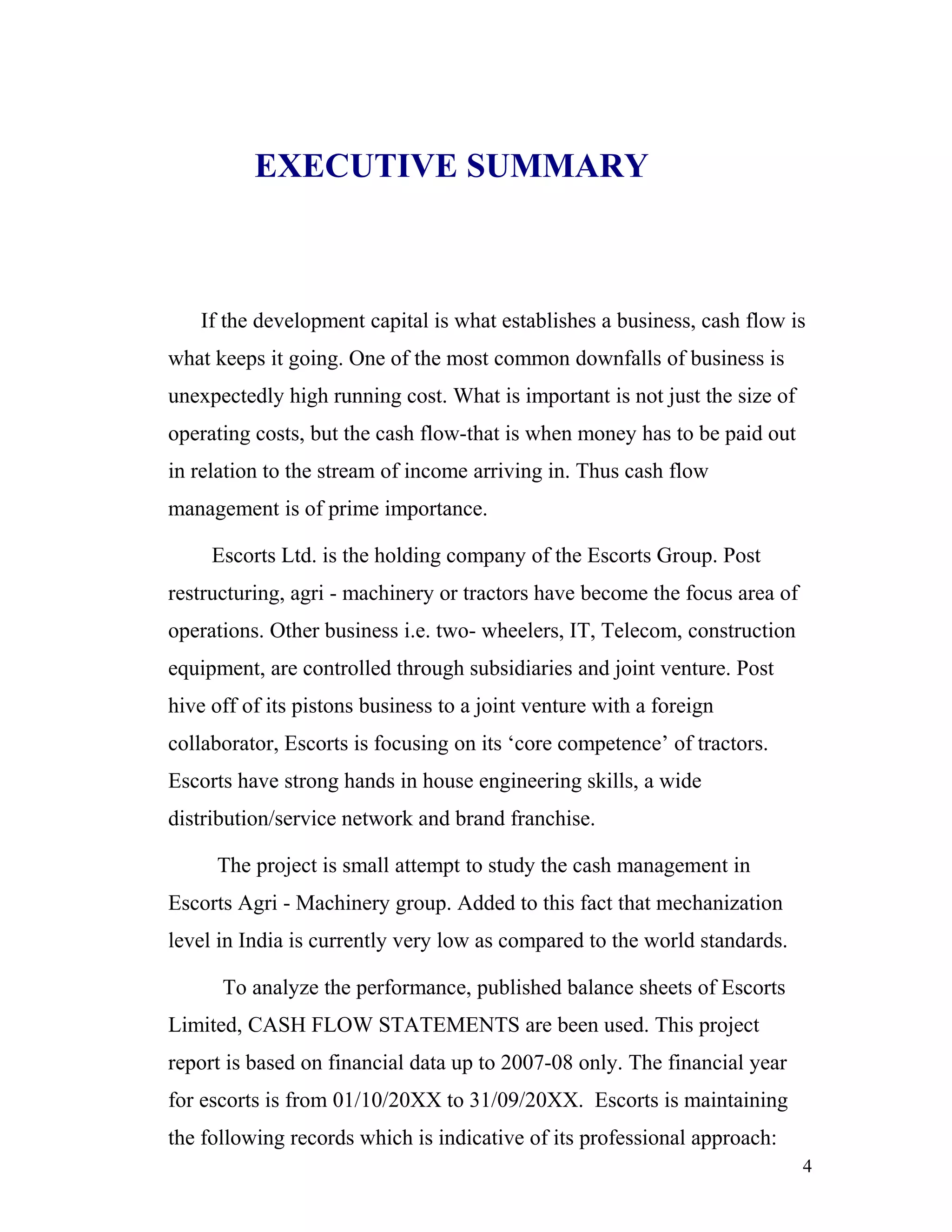 EXECUTIVE SUMMARY



   If the development capital is what establishes a business, cash flow is
what keeps it going. One of the most common downfalls of business is
unexpectedly high running cost. What is important is not just the size of
operating costs, but the cash flow-that is when money has to be paid out
in relation to the stream of income arriving in. Thus cash flow
management is of prime importance.

     Escorts Ltd. is the holding company of the Escorts Group. Post
restructuring, agri - machinery or tractors have become the focus area of
operations. Other business i.e. two- wheelers, IT, Telecom, construction
equipment, are controlled through subsidiaries and joint venture. Post
hive off of its pistons business to a joint venture with a foreign
collaborator, Escorts is focusing on its ‘core competence’ of tractors.
Escorts have strong hands in house engineering skills, a wide
distribution/service network and brand franchise.

     The project is small attempt to study the cash management in
Escorts Agri - Machinery group. Added to this fact that mechanization
level in India is currently very low as compared to the world standards.

      To analyze the performance, published balance sheets of Escorts
Limited, CASH FLOW STATEMENTS are been used. This project
report is based on financial data up to 2007-08 only. The financial year
for escorts is from 01/10/20XX to 31/09/20XX. Escorts is maintaining
the following records which is indicative of its professional approach:
                                                                            4
 