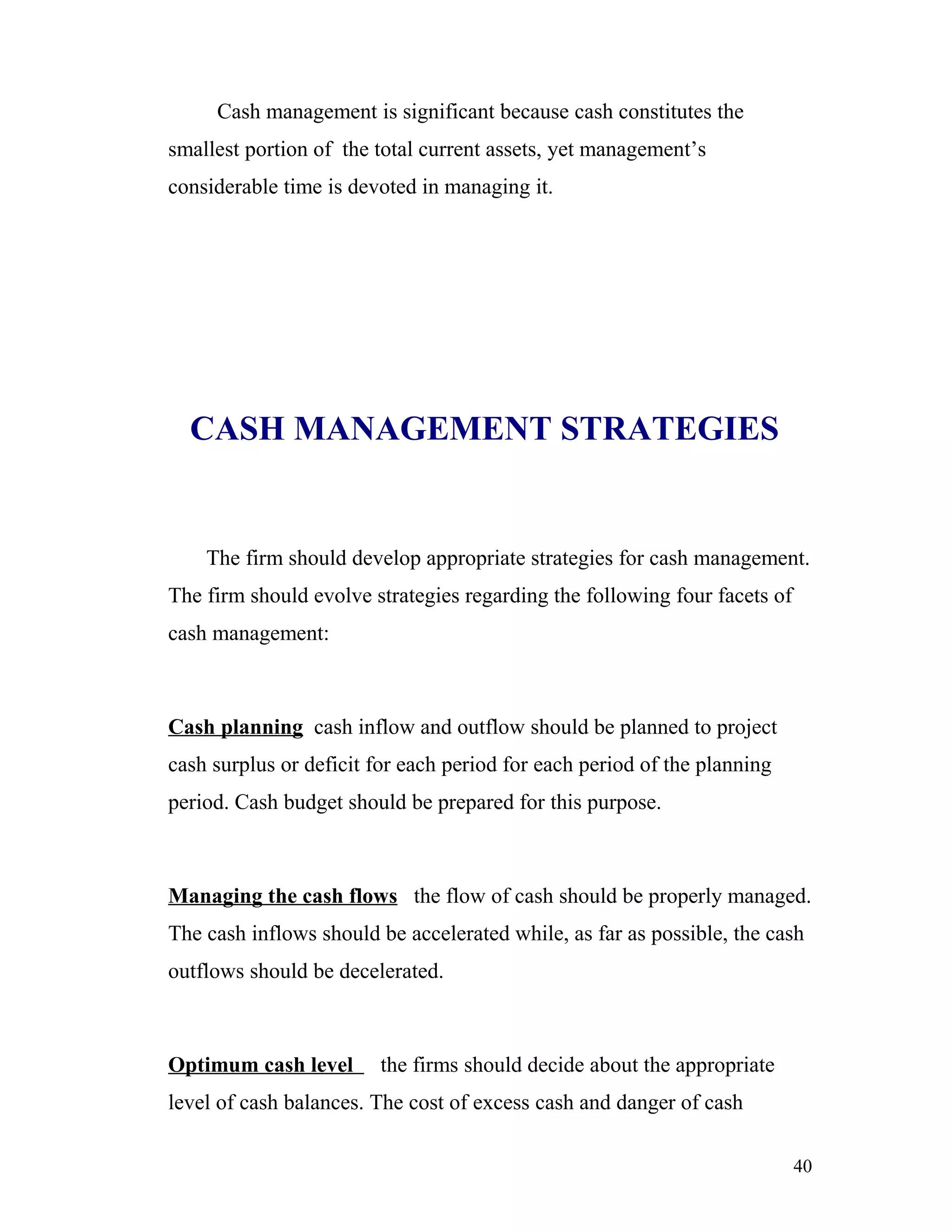 Cash management is significant because cash constitutes the
smallest portion of the total current assets, yet management’s
considerable time is devoted in managing it.




  CASH MANAGEMENT STRATEGIES


    The firm should develop appropriate strategies for cash management.
The firm should evolve strategies regarding the following four facets of
cash management:



Cash planning cash inflow and outflow should be planned to project
cash surplus or deficit for each period for each period of the planning
period. Cash budget should be prepared for this purpose.



Managing the cash flows the flow of cash should be properly managed.
The cash inflows should be accelerated while, as far as possible, the cash
outflows should be decelerated.



Optimum cash level      the firms should decide about the appropriate
level of cash balances. The cost of excess cash and danger of cash

                                                                           40
 