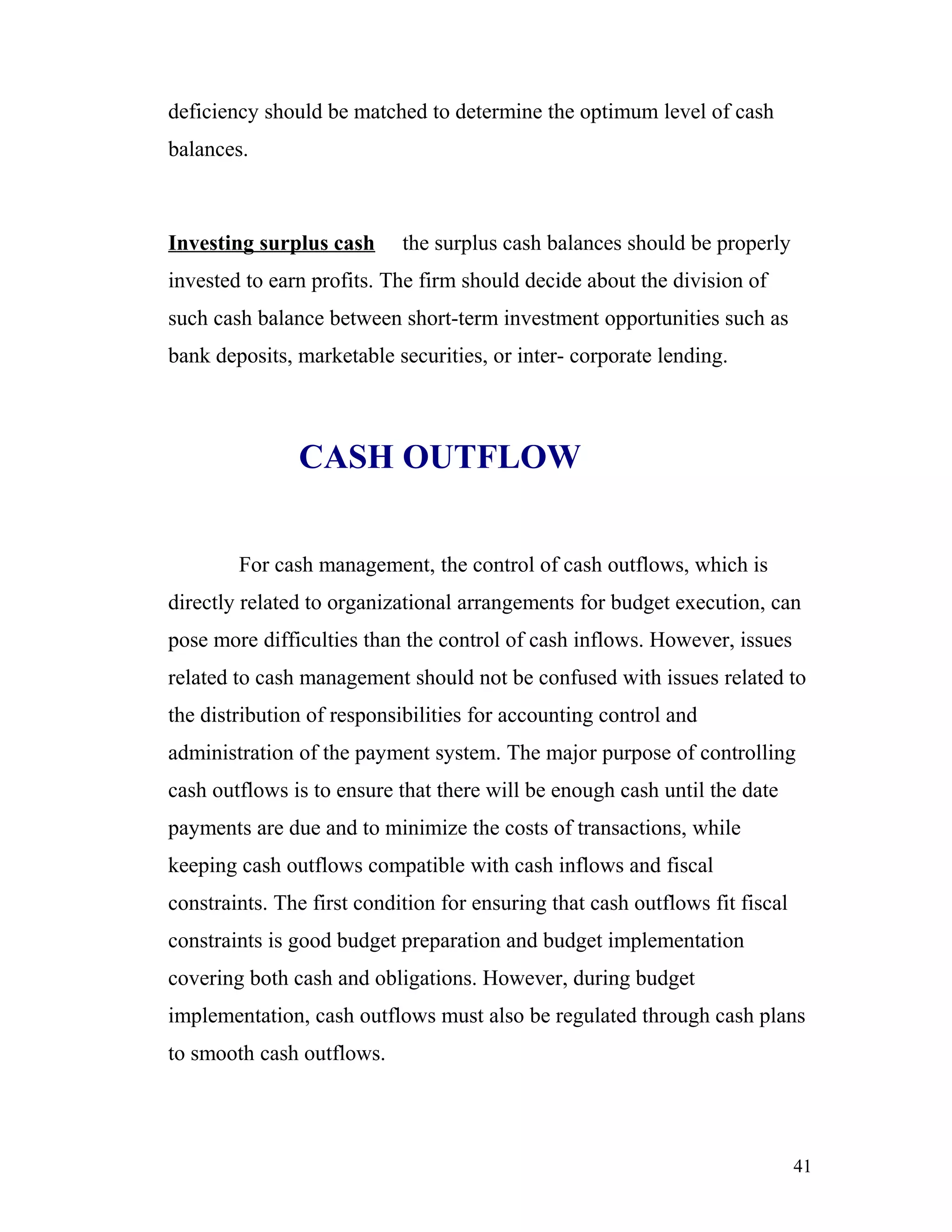 deficiency should be matched to determine the optimum level of cash
balances.



Investing surplus cash      the surplus cash balances should be properly
invested to earn profits. The firm should decide about the division of
such cash balance between short-term investment opportunities such as
bank deposits, marketable securities, or inter- corporate lending.



               CASH OUTFLOW


        For cash management, the control of cash outflows, which is
directly related to organizational arrangements for budget execution, can
pose more difficulties than the control of cash inflows. However, issues
related to cash management should not be confused with issues related to
the distribution of responsibilities for accounting control and
administration of the payment system. The major purpose of controlling
cash outflows is to ensure that there will be enough cash until the date
payments are due and to minimize the costs of transactions, while
keeping cash outflows compatible with cash inflows and fiscal
constraints. The first condition for ensuring that cash outflows fit fiscal
constraints is good budget preparation and budget implementation
covering both cash and obligations. However, during budget
implementation, cash outflows must also be regulated through cash plans
to smooth cash outflows.




                                                                              41
 