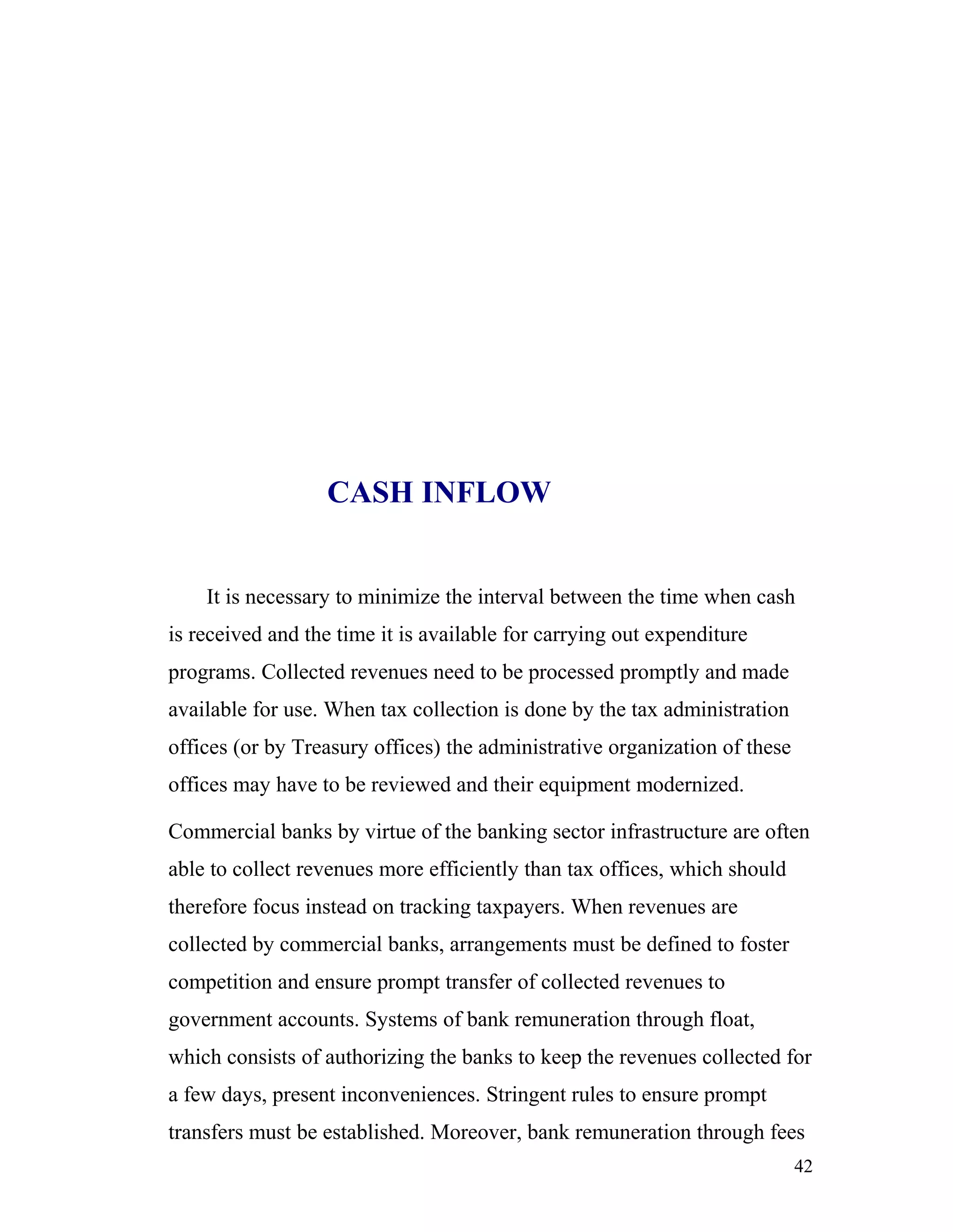 CASH INFLOW


    It is necessary to minimize the interval between the time when cash
is received and the time it is available for carrying out expenditure
programs. Collected revenues need to be processed promptly and made
available for use. When tax collection is done by the tax administration
offices (or by Treasury offices) the administrative organization of these
offices may have to be reviewed and their equipment modernized.

Commercial banks by virtue of the banking sector infrastructure are often
able to collect revenues more efficiently than tax offices, which should
therefore focus instead on tracking taxpayers. When revenues are
collected by commercial banks, arrangements must be defined to foster
competition and ensure prompt transfer of collected revenues to
government accounts. Systems of bank remuneration through float,
which consists of authorizing the banks to keep the revenues collected for
a few days, present inconveniences. Stringent rules to ensure prompt
transfers must be established. Moreover, bank remuneration through fees
                                                                            42
 