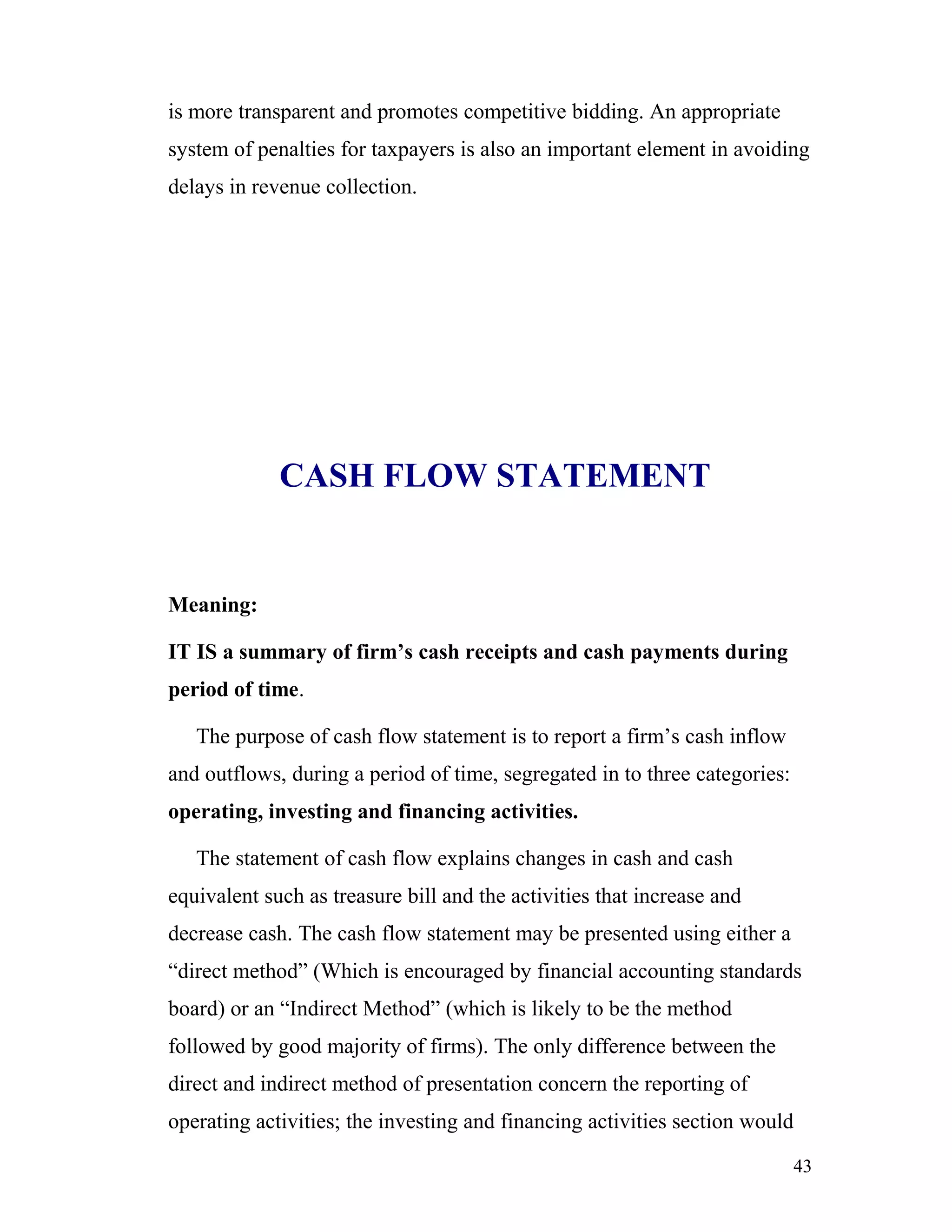 is more transparent and promotes competitive bidding. An appropriate
system of penalties for taxpayers is also an important element in avoiding
delays in revenue collection.




             CASH FLOW STATEMENT


Meaning:

IT IS a summary of firm’s cash receipts and cash payments during
period of time.

   The purpose of cash flow statement is to report a firm’s cash inflow
and outflows, during a period of time, segregated in to three categories:
operating, investing and financing activities.

   The statement of cash flow explains changes in cash and cash
equivalent such as treasure bill and the activities that increase and
decrease cash. The cash flow statement may be presented using either a
“direct method” (Which is encouraged by financial accounting standards
board) or an “Indirect Method” (which is likely to be the method
followed by good majority of firms). The only difference between the
direct and indirect method of presentation concern the reporting of
operating activities; the investing and financing activities section would

                                                                            43
 