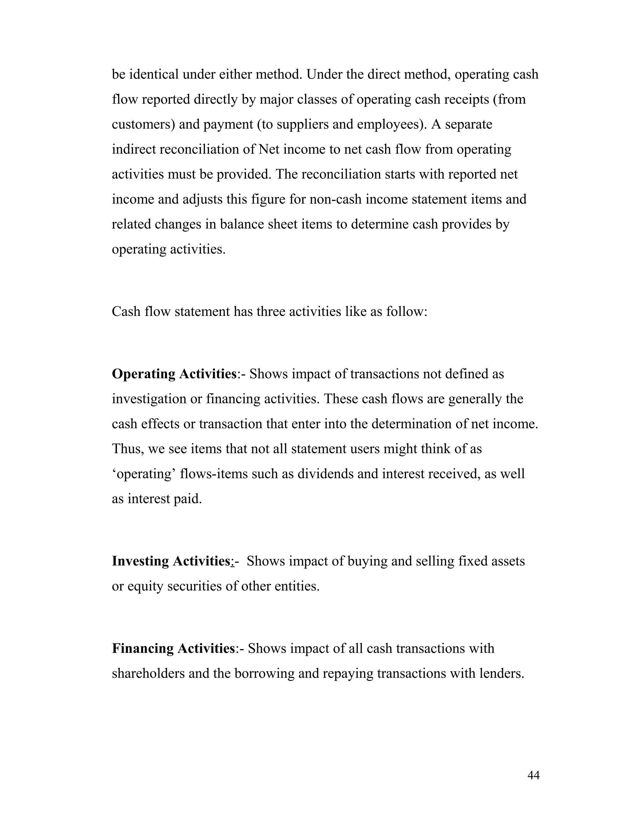 be identical under either method. Under the direct method, operating cash
flow reported directly by major classes of operating cash receipts (from
customers) and payment (to suppliers and employees). A separate
indirect reconciliation of Net income to net cash flow from operating
activities must be provided. The reconciliation starts with reported net
income and adjusts this figure for non-cash income statement items and
related changes in balance sheet items to determine cash provides by
operating activities.



Cash flow statement has three activities like as follow:



Operating Activities:- Shows impact of transactions not defined as
investigation or financing activities. These cash flows are generally the
cash effects or transaction that enter into the determination of net income.
Thus, we see items that not all statement users might think of as
‘operating’ flows-items such as dividends and interest received, as well
as interest paid.



Investing Activities:- Shows impact of buying and selling fixed assets
or equity securities of other entities.



Financing Activities:- Shows impact of all cash transactions with
shareholders and the borrowing and repaying transactions with lenders.




                                                                            44
 
