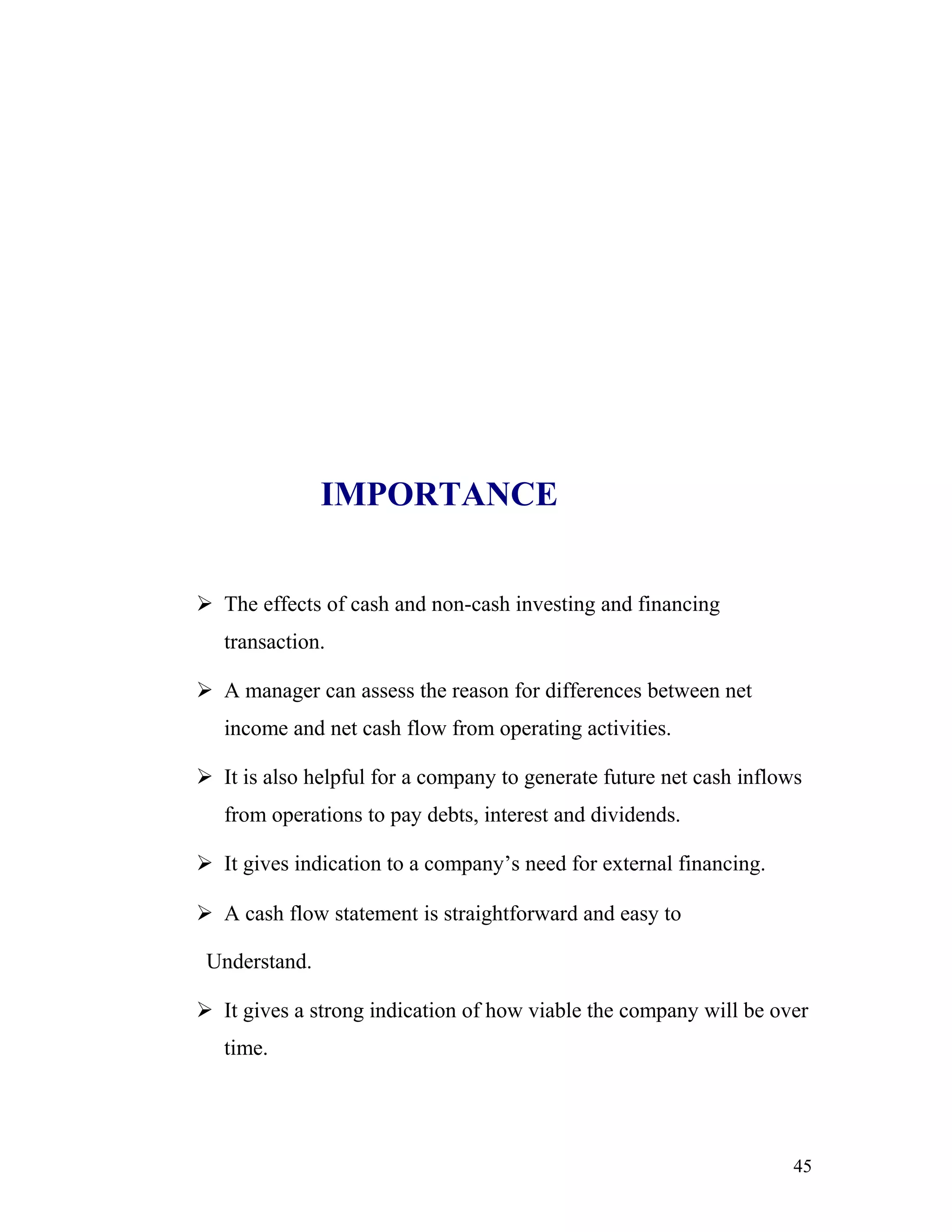IMPORTANCE


 The effects of cash and non-cash investing and financing
   transaction.

 A manager can assess the reason for differences between net
   income and net cash flow from operating activities.

 It is also helpful for a company to generate future net cash inflows
   from operations to pay debts, interest and dividends.

 It gives indication to a company’s need for external financing.

 A cash flow statement is straightforward and easy to

 Understand.

 It gives a strong indication of how viable the company will be over
   time.




                                                                     45
 