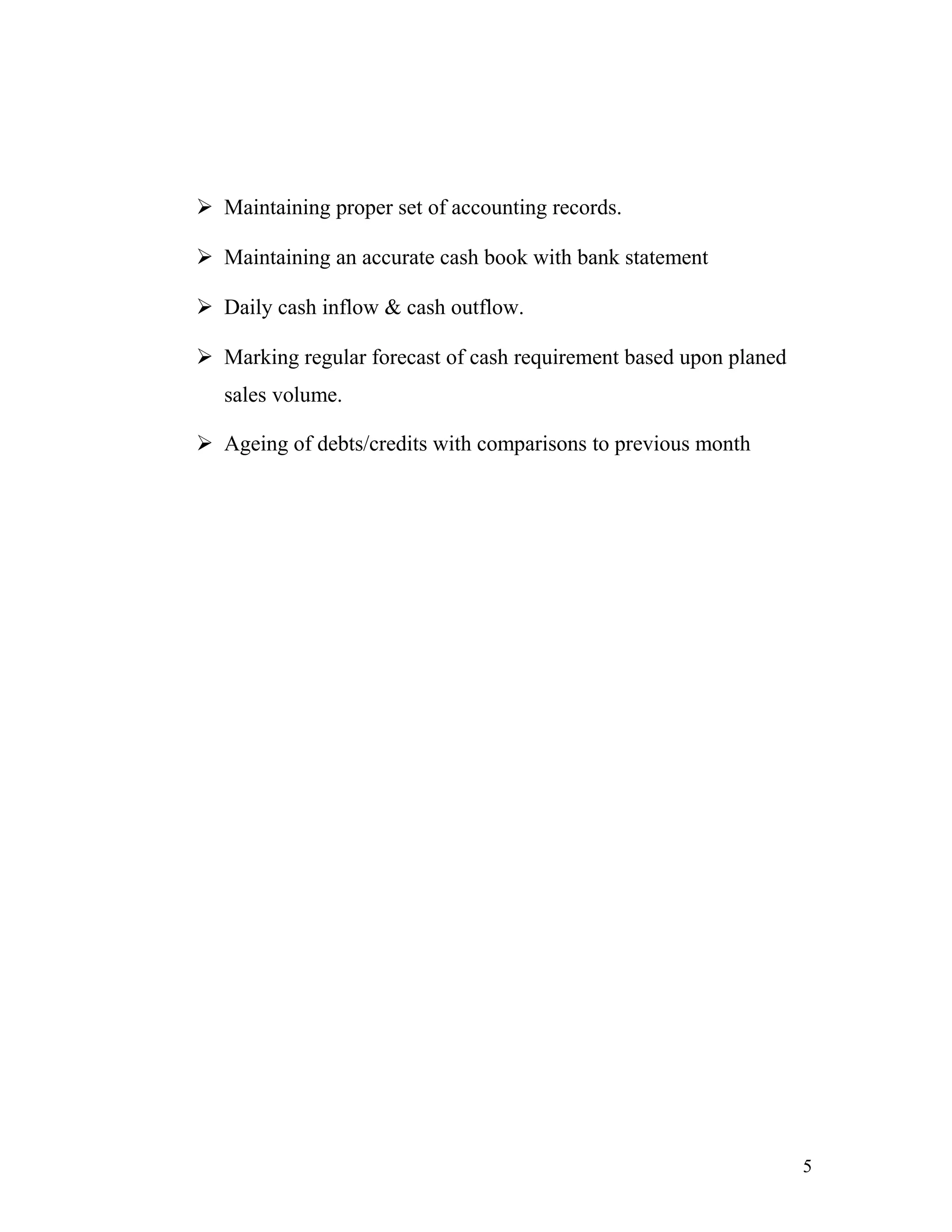  Maintaining proper set of accounting records.

 Maintaining an accurate cash book with bank statement

 Daily cash inflow & cash outflow.

 Marking regular forecast of cash requirement based upon planed
   sales volume.

 Ageing of debts/credits with comparisons to previous month




                                                                   5
 