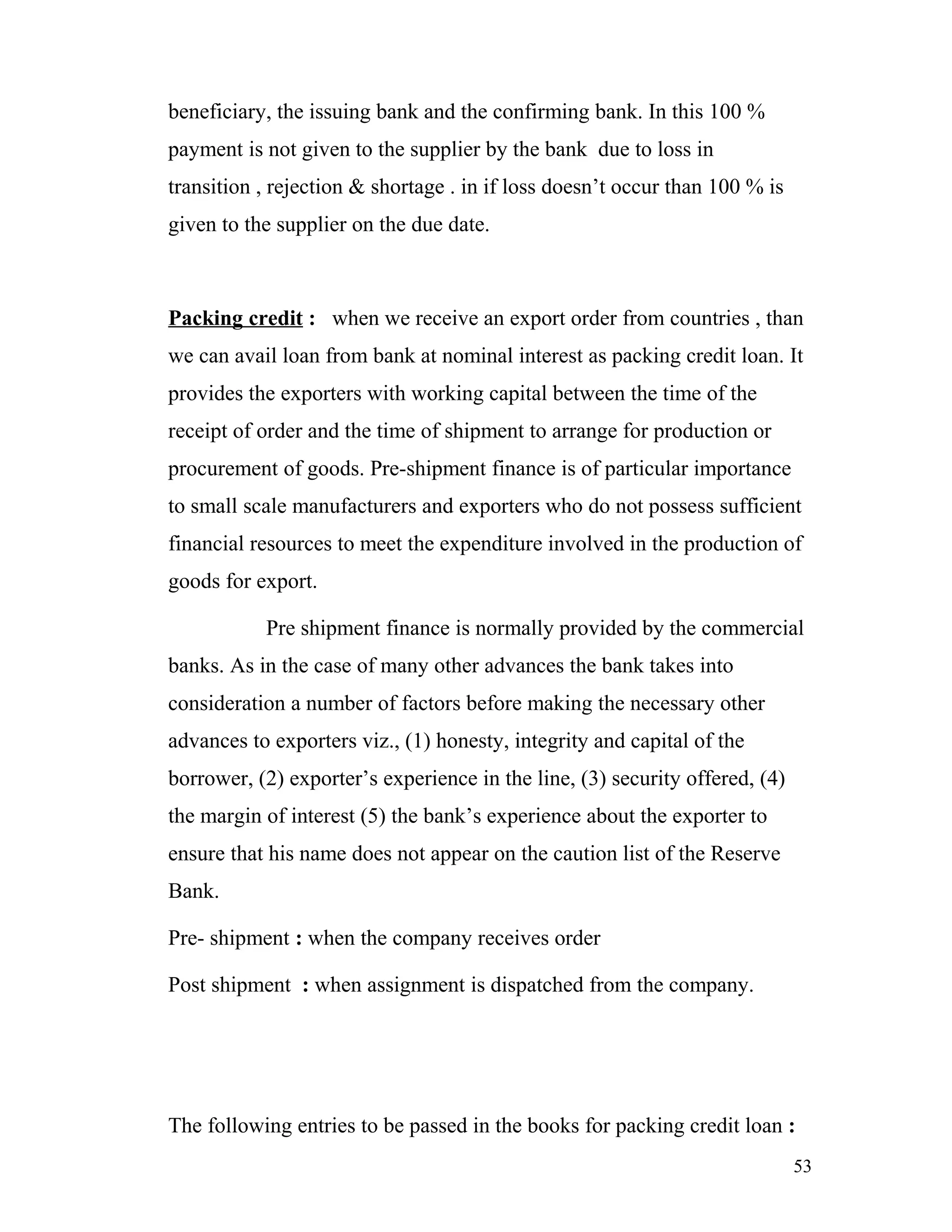 beneficiary, the issuing bank and the confirming bank. In this 100 %
payment is not given to the supplier by the bank due to loss in
transition , rejection & shortage . in if loss doesn’t occur than 100 % is
given to the supplier on the due date.



Packing credit : when we receive an export order from countries , than
we can avail loan from bank at nominal interest as packing credit loan. It
provides the exporters with working capital between the time of the
receipt of order and the time of shipment to arrange for production or
procurement of goods. Pre-shipment finance is of particular importance
to small scale manufacturers and exporters who do not possess sufficient
financial resources to meet the expenditure involved in the production of
goods for export.

           Pre shipment finance is normally provided by the commercial
banks. As in the case of many other advances the bank takes into
consideration a number of factors before making the necessary other
advances to exporters viz., (1) honesty, integrity and capital of the
borrower, (2) exporter’s experience in the line, (3) security offered, (4)
the margin of interest (5) the bank’s experience about the exporter to
ensure that his name does not appear on the caution list of the Reserve
Bank.

Pre- shipment : when the company receives order

Post shipment : when assignment is dispatched from the company.




The following entries to be passed in the books for packing credit loan :
                                                                             53
 