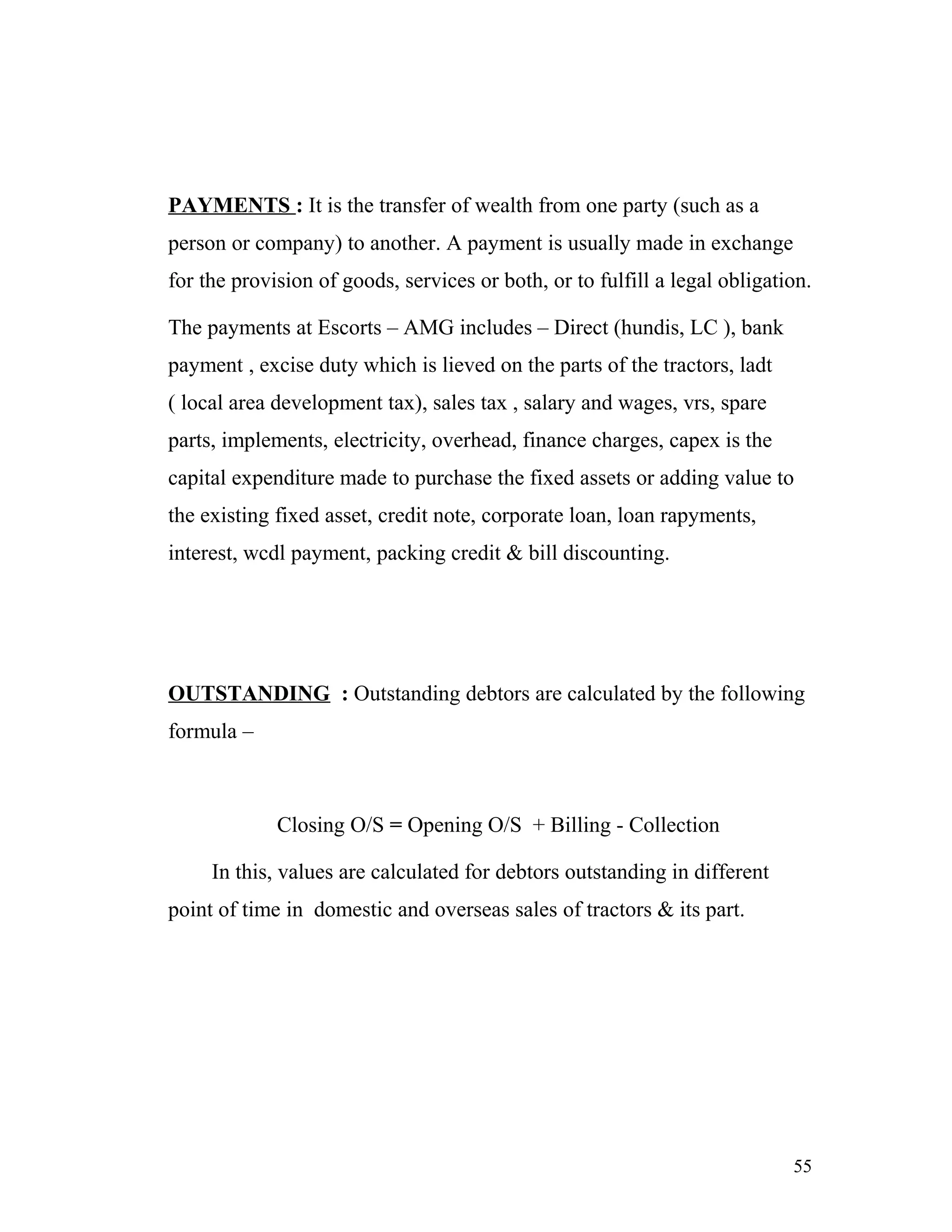PAYMENTS : It is the transfer of wealth from one party (such as a
person or company) to another. A payment is usually made in exchange
for the provision of goods, services or both, or to fulfill a legal obligation.

The payments at Escorts – AMG includes – Direct (hundis, LC ), bank
payment , excise duty which is lieved on the parts of the tractors, ladt
( local area development tax), sales tax , salary and wages, vrs, spare
parts, implements, electricity, overhead, finance charges, capex is the
capital expenditure made to purchase the fixed assets or adding value to
the existing fixed asset, credit note, corporate loan, loan rapyments,
interest, wcdl payment, packing credit & bill discounting.




OUTSTANDING : Outstanding debtors are calculated by the following
formula –



             Closing O/S = Opening O/S + Billing - Collection

     In this, values are calculated for debtors outstanding in different
point of time in domestic and overseas sales of tractors & its part.




                                                                            55
 