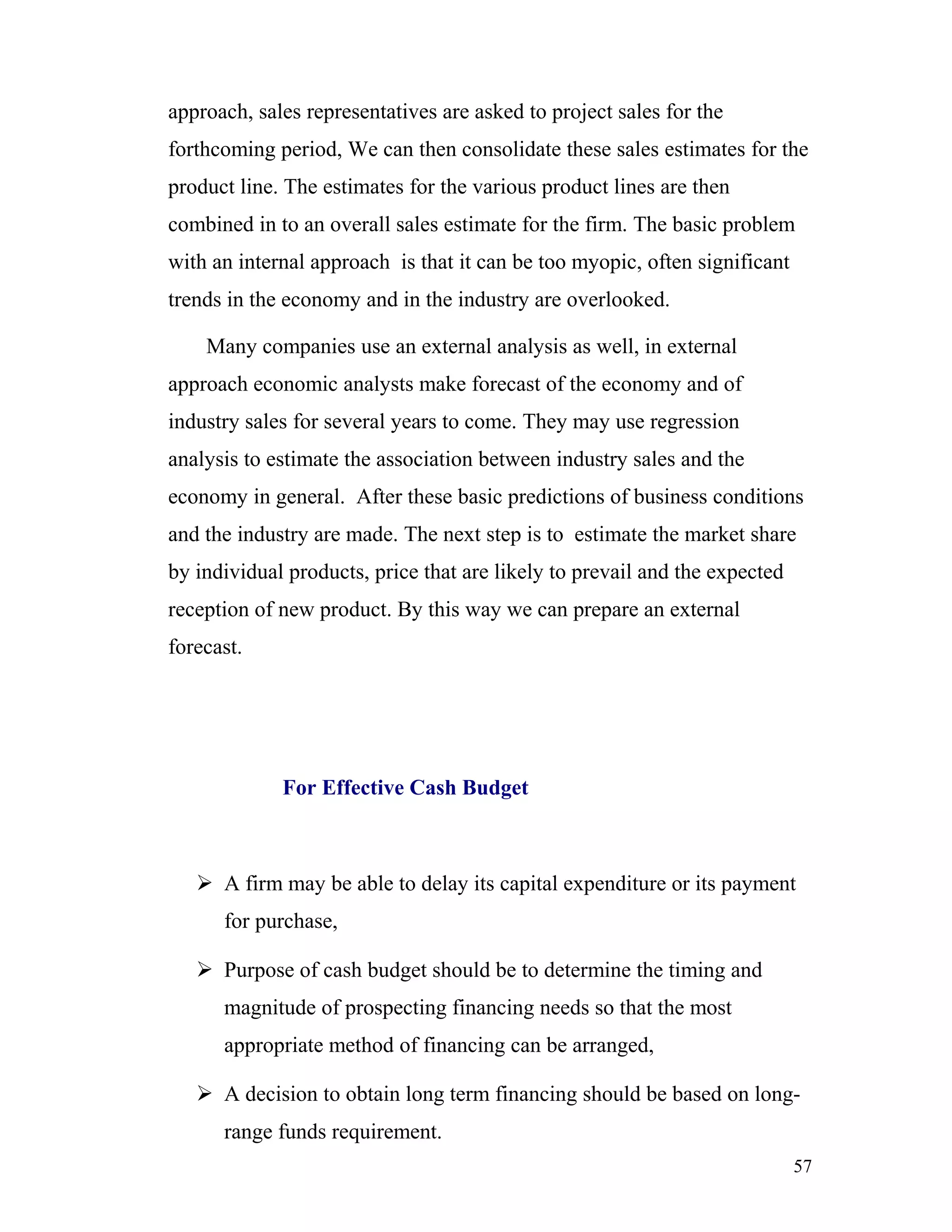 approach, sales representatives are asked to project sales for the
forthcoming period, We can then consolidate these sales estimates for the
product line. The estimates for the various product lines are then
combined in to an overall sales estimate for the firm. The basic problem
with an internal approach is that it can be too myopic, often significant
trends in the economy and in the industry are overlooked.

    Many companies use an external analysis as well, in external
approach economic analysts make forecast of the economy and of
industry sales for several years to come. They may use regression
analysis to estimate the association between industry sales and the
economy in general. After these basic predictions of business conditions
and the industry are made. The next step is to estimate the market share
by individual products, price that are likely to prevail and the expected
reception of new product. By this way we can prepare an external
forecast.




             For Effective Cash Budget



    A firm may be able to delay its capital expenditure or its payment
      for purchase,

    Purpose of cash budget should be to determine the timing and
      magnitude of prospecting financing needs so that the most
      appropriate method of financing can be arranged,

    A decision to obtain long term financing should be based on long-
      range funds requirement.
                                                                            57
 