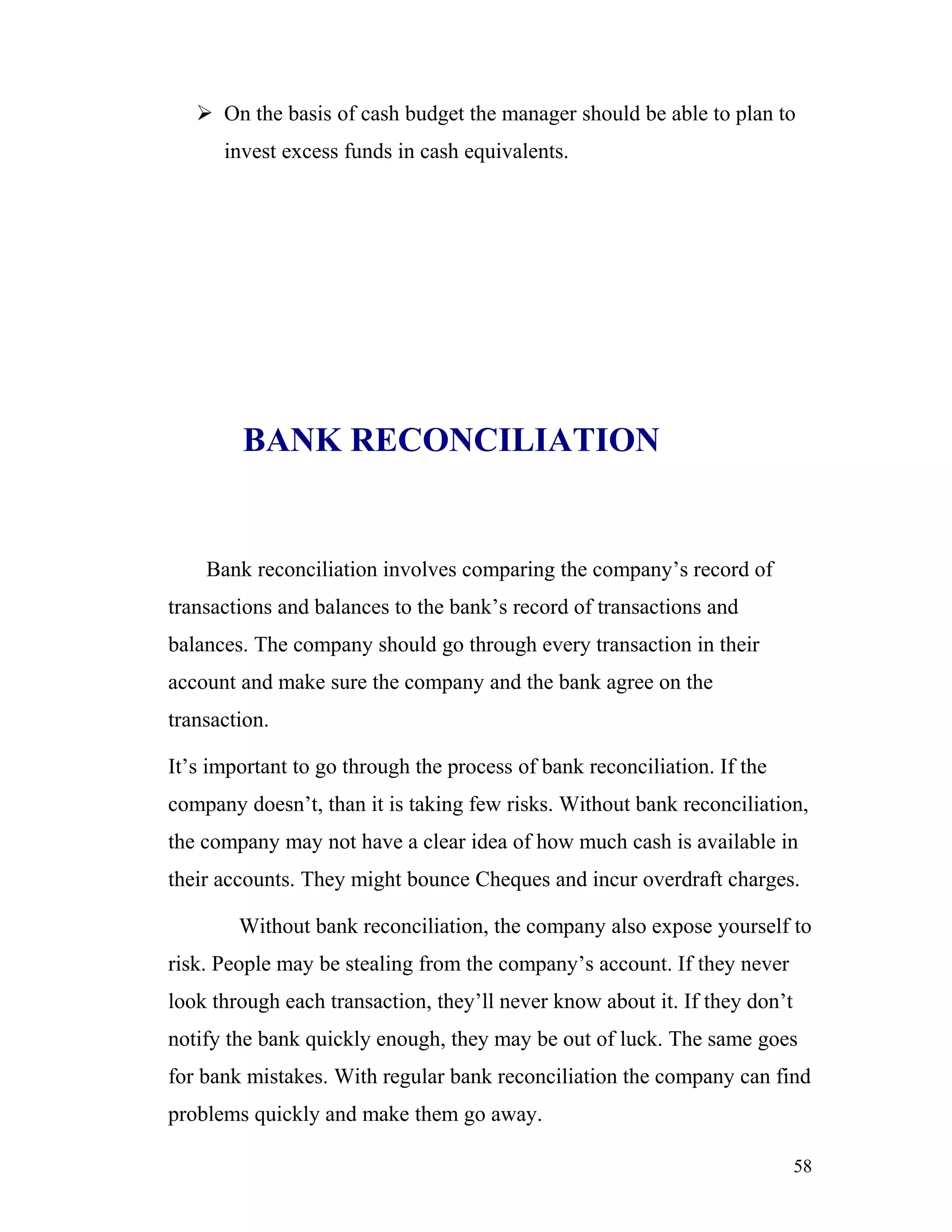  On the basis of cash budget the manager should be able to plan to
      invest excess funds in cash equivalents.




        BANK RECONCILIATION


    Bank reconciliation involves comparing the company’s record of
transactions and balances to the bank’s record of transactions and
balances. The company should go through every transaction in their
account and make sure the company and the bank agree on the
transaction.

It’s important to go through the process of bank reconciliation. If the
company doesn’t, than it is taking few risks. Without bank reconciliation,
the company may not have a clear idea of how much cash is available in
their accounts. They might bounce Cheques and incur overdraft charges.

        Without bank reconciliation, the company also expose yourself to
risk. People may be stealing from the company’s account. If they never
look through each transaction, they’ll never know about it. If they don’t
notify the bank quickly enough, they may be out of luck. The same goes
for bank mistakes. With regular bank reconciliation the company can find
problems quickly and make them go away.

                                                                            58
 
