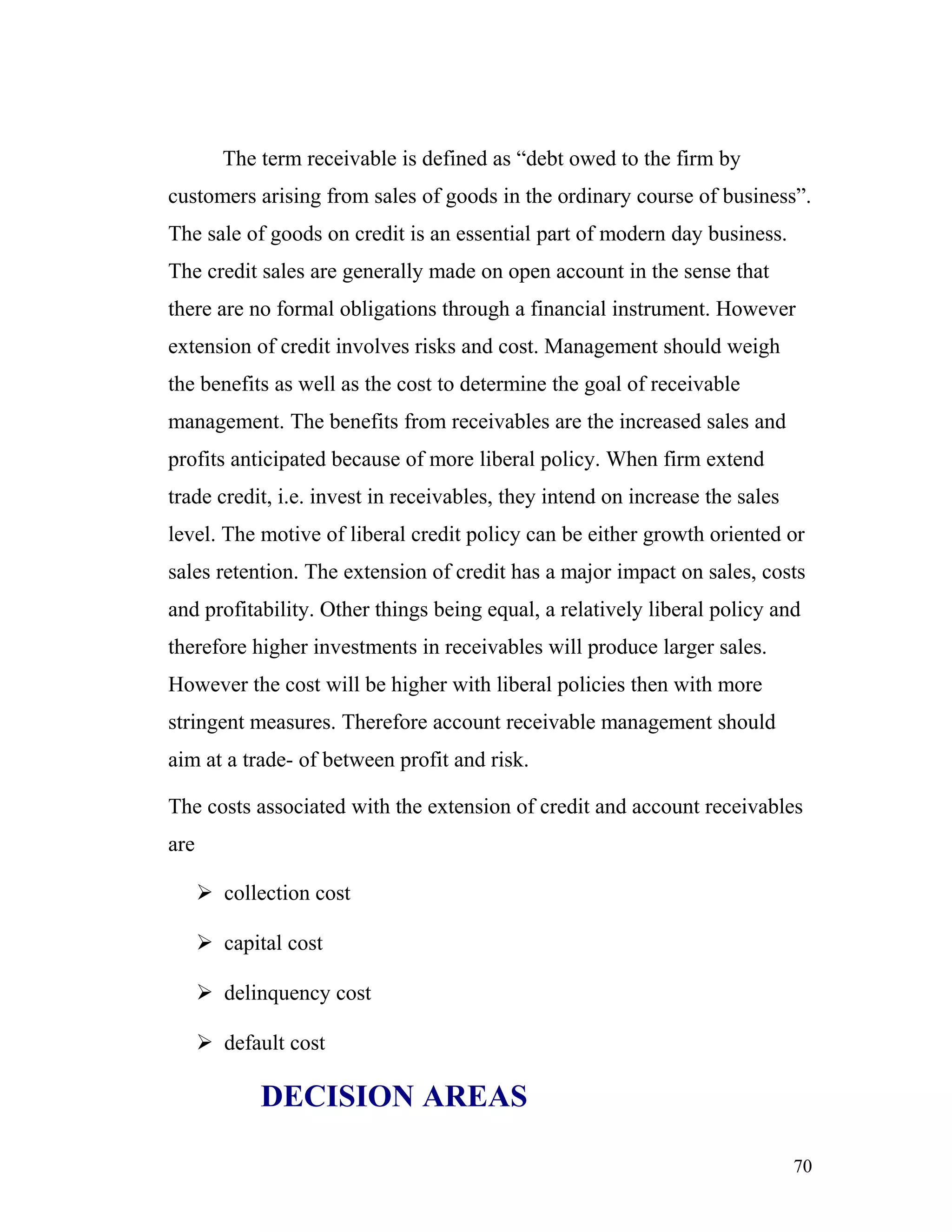 The term receivable is defined as “debt owed to the firm by
customers arising from sales of goods in the ordinary course of business”.
The sale of goods on credit is an essential part of modern day business.
The credit sales are generally made on open account in the sense that
there are no formal obligations through a financial instrument. However
extension of credit involves risks and cost. Management should weigh
the benefits as well as the cost to determine the goal of receivable
management. The benefits from receivables are the increased sales and
profits anticipated because of more liberal policy. When firm extend
trade credit, i.e. invest in receivables, they intend on increase the sales
level. The motive of liberal credit policy can be either growth oriented or
sales retention. The extension of credit has a major impact on sales, costs
and profitability. Other things being equal, a relatively liberal policy and
therefore higher investments in receivables will produce larger sales.
However the cost will be higher with liberal policies then with more
stringent measures. Therefore account receivable management should
aim at a trade- of between profit and risk.

The costs associated with the extension of credit and account receivables
are

       collection cost

       capital cost

       delinquency cost

       default cost

             DECISION AREAS

                                                                              70
 