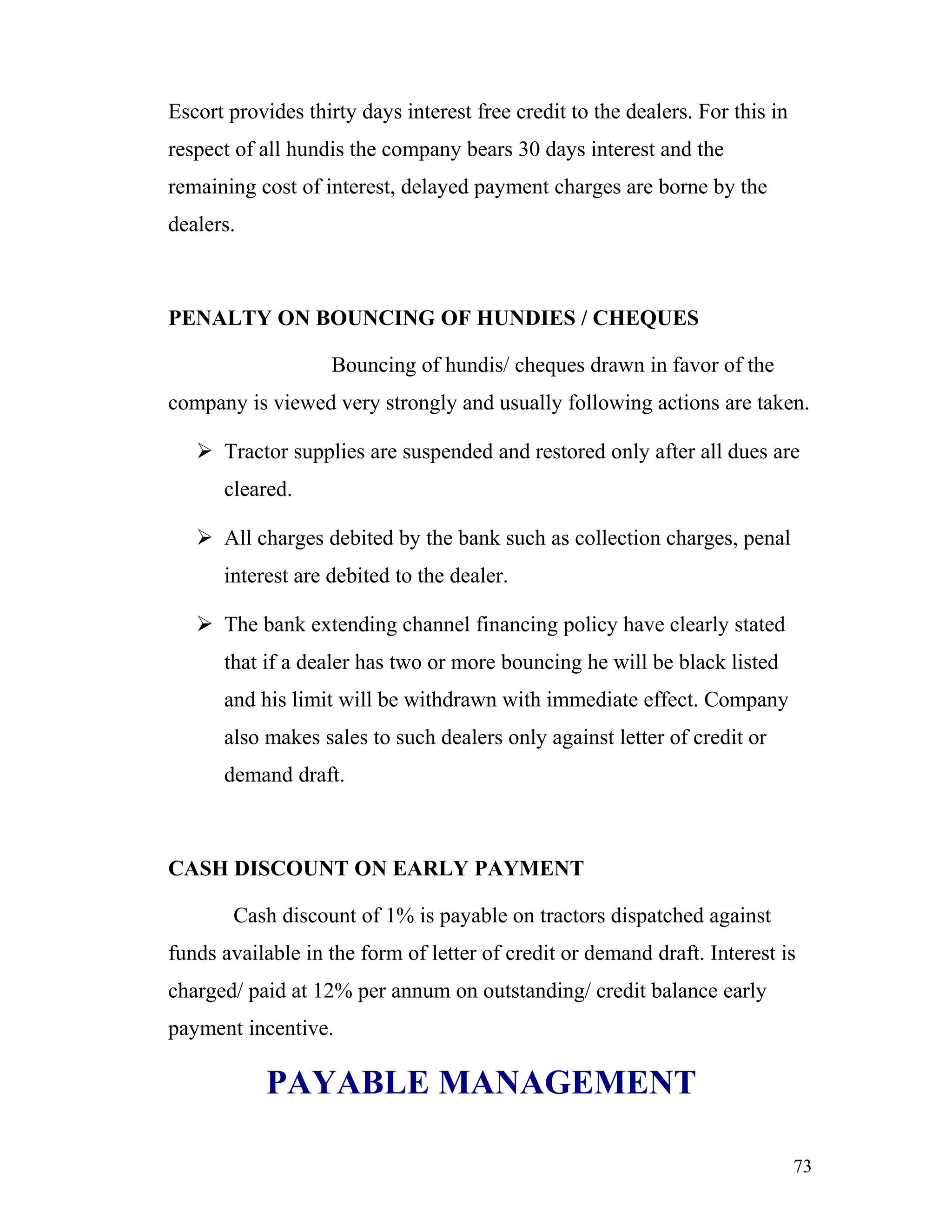 Escort provides thirty days interest free credit to the dealers. For this in
respect of all hundis the company bears 30 days interest and the
remaining cost of interest, delayed payment charges are borne by the
dealers.



PENALTY ON BOUNCING OF HUNDIES / CHEQUES

                    Bouncing of hundis/ cheques drawn in favor of the
company is viewed very strongly and usually following actions are taken.

    Tractor supplies are suspended and restored only after all dues are
      cleared.

    All charges debited by the bank such as collection charges, penal
      interest are debited to the dealer.

    The bank extending channel financing policy have clearly stated
      that if a dealer has two or more bouncing he will be black listed
      and his limit will be withdrawn with immediate effect. Company
      also makes sales to such dealers only against letter of credit or
      demand draft.



CASH DISCOUNT ON EARLY PAYMENT

        Cash discount of 1% is payable on tractors dispatched against
funds available in the form of letter of credit or demand draft. Interest is
charged/ paid at 12% per annum on outstanding/ credit balance early
payment incentive.

            PAYABLE MANAGEMENT

                                                                               73
 