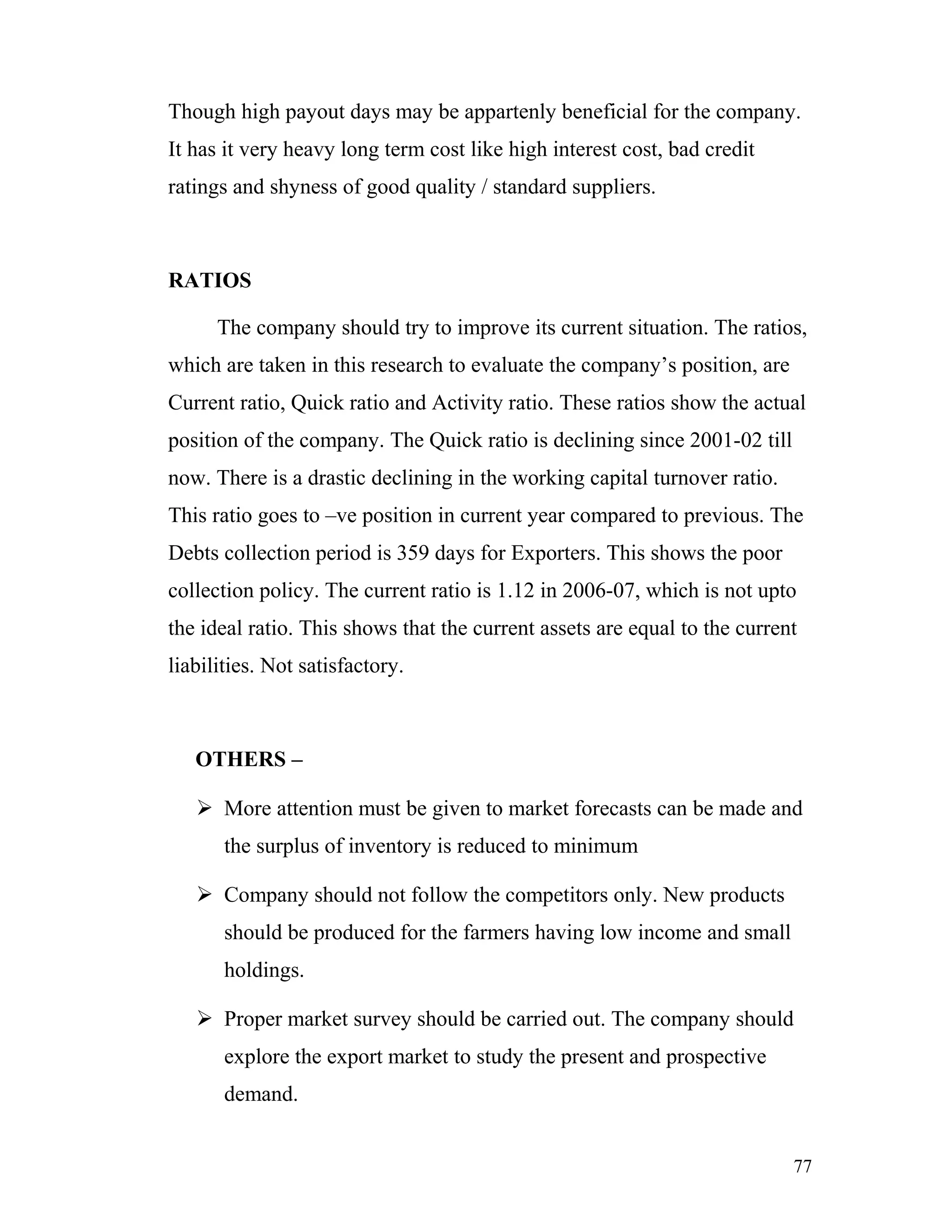 Though high payout days may be appartenly beneficial for the company.
It has it very heavy long term cost like high interest cost, bad credit
ratings and shyness of good quality / standard suppliers.



RATIOS

      The company should try to improve its current situation. The ratios,
which are taken in this research to evaluate the company’s position, are
Current ratio, Quick ratio and Activity ratio. These ratios show the actual
position of the company. The Quick ratio is declining since 2001-02 till
now. There is a drastic declining in the working capital turnover ratio.
This ratio goes to –ve position in current year compared to previous. The
Debts collection period is 359 days for Exporters. This shows the poor
collection policy. The current ratio is 1.12 in 2006-07, which is not upto
the ideal ratio. This shows that the current assets are equal to the current
liabilities. Not satisfactory.



   OTHERS –

    More attention must be given to market forecasts can be made and
       the surplus of inventory is reduced to minimum

    Company should not follow the competitors only. New products
       should be produced for the farmers having low income and small
       holdings.

    Proper market survey should be carried out. The company should
       explore the export market to study the present and prospective
       demand.


                                                                           77
 