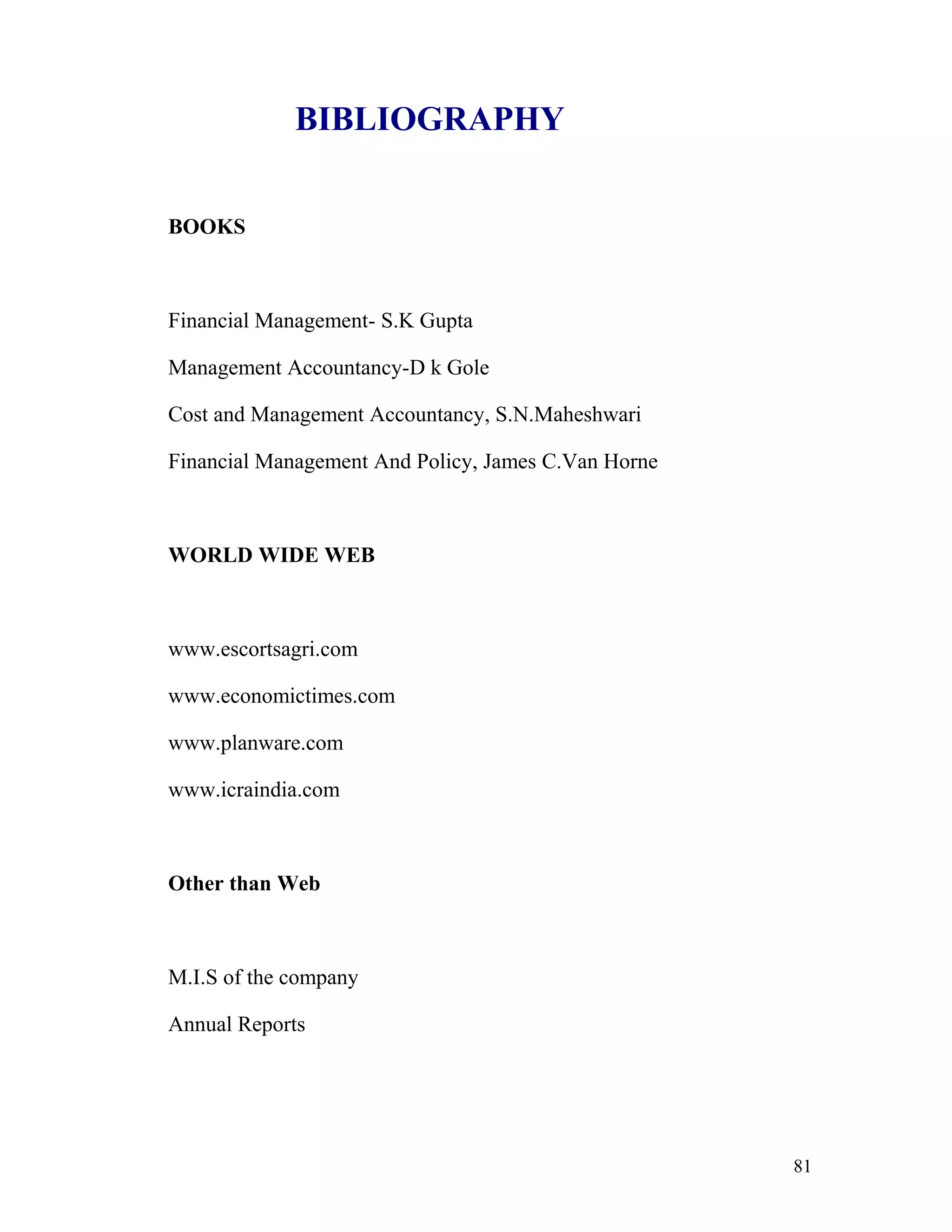 BIBLIOGRAPHY


BOOKS



Financial Management- S.K Gupta

Management Accountancy-D k Gole

Cost and Management Accountancy, S.N.Maheshwari

Financial Management And Policy, James C.Van Horne



WORLD WIDE WEB



www.escortsagri.com

www.economictimes.com

www.planware.com

www.icraindia.com



Other than Web



M.I.S of the company

Annual Reports




                                                     81
 