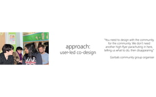 approach:
user-led co-design
“You need to design with the community,
for the community. We don’t need
another high-flyer parachuting in here,
telling us what to do, then disappearing.”
Gorbals community group organiser
 