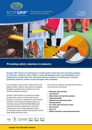 Manufacturers of heavy duty,	                                                                 Ref: SCGR Intro
                                                                                                                                       Issue No: 1
                                    anti-slip safety products                                                               Issue Date: Mar 2010
                                                                                                                                  Page No: 1 of 2




Providing safety solutions to industry


Scotgrip (UK) Limited are manufacturers of high quality, heavy duty anti-slip safety products
for stairways, walkways, decks, ladders, ramps and gangways and is well established as the
leading force in heavy duty, anti-slip safety products primarily for drilling rigs, oil and gas
production platforms, marine vessels and paper mills worldwide.


In the workplace, ‘Slips and Trips’ make up one of the                         Be assured our standards are high and the safety of
highest accident statistics. Our products are uniquely                         your personnel is paramount.
designed to eliminate these accidents even in the
harshest working environments.                                                 •	 Eliminates ‘Slips and Trips’
                                                                               •	 Cost effective
Scotgrip® safety products incorporate the unique                               •	 High traction anti-slip safety products
Scotgrip® high-traction, anti-slip safety surface
                                                                               •	 Tough and durable
which gives a sound foot-holding in the most extreme
                                                                               •	 Standard sizes and custom made
conditions. These tough and durable products are
                                                                               •	 Fully guaranteed
manufactured under BS EN IS0 9001:2008 quality
                                                                               •	 Fire rated, spark and friction tested
controlled conditions comprising of a reinforced
                                                                               •	 Non corrosive
composite base and a graded aggregate surface.
                                                                               •	 Easy to fit
As a Scotgrip® quality standard, these products are fire
                                                                               •	 Reflects positively on personnel performance
rated, spark and friction tested.



                                             FQM
                                             Facilitators Quality Management




 No. 23136   No. 10041261




    Scotgrip® Anti-Slip Safety Products
 