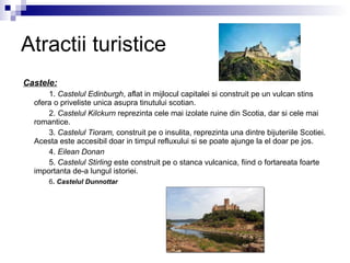 Atractii turistice Castele: 1.  Castelul Edinburgh , aflat in mijlocul capitalei si construit pe un vulcan stins ofera o priveliste unica asupra tinutului scotian. 2.  Castelul Kilckurn  reprezinta cele mai izolate ruine din Scotia, dar si cele mai romantice. 3.  Castelul Tioram,  construit pe o insulita, reprezinta una dintre bijuteriile Scotiei. Acesta este accesibil doar in timpul refluxului si se poate ajunge la el doar pe jos. 4.  Eilean Donan   5.  Castelul Stirling  este construit pe o stanca vulcanica, fiind o fortareata foarte importanta de-a lungul istoriei. 6 .  Castelul Dunnottar   