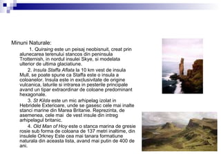 Minuni Naturale: 1.  Quiraing  este un peisaj neobisnuit, creat prin alunecarea terenului stancos din peninsula Trotternish, in nordul insulei Skye, si modelata ulterior de ultima glaciatiune.  2.  Insula Staffa Aflata  la 10 km vest de insula Mull, se poate spune ca Staffa este o insula a coloanelor. Insula este in exclusivitate de origine vulcanica, laturile si intrarea in pesterile principale avand un tipar extraordinar de coloane predominant hexagonale.  3.  St Kilda  este un mic arhipelag izolat in Hebridele Exterioare, unde se gasesc cele mai inalte stanci marine din Marea Britanie. Reprezinta, de asemenea, cele mai  de vest insule din intreg arhipelagul britanic.  4.  Old Man of Hoy  este o stanca marina de gresie rosie sub forma de coloana de 137 metri inaltime, din insulele Orkney Este cea mai tanara formatiune naturala din aceasta lista, avand mai putin de 400 de ani.  