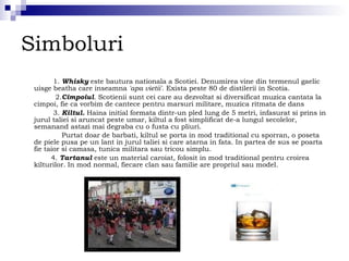Simboluri  1.  Whisky  este bautura nationala a Scotiei. Denumirea vine din termenul gaelic uisge beatha care inseamna  'apa vietii' . Exista peste 80 de distilerii in Scotia.  2. Cimpoiul . Scotienii sunt cei care au dezvoltat si diversificat muzica cantata la cimpoi, fie ca vorbim de cantece pentru marsuri militare, muzica ritmata de dans  3.  Kiltul.  Haina initial formata dintr-un pled lung de 5 metri, infasurat si prins in jurul taliei si aruncat peste umar, kiltul a fost simplificat de-a lungul secolelor, semanand astazi mai degraba cu o fusta cu pliuri. Purtat doar de barbati, kiltul se porta in mod traditional cu sporran, o poseta de piele pusa pe un lant in jurul taliei si care atarna in fata. In partea de sus se poarta fie taior si camasa, tunica militara sau tricou simplu. 4.  Tartanul  este un material caroiat, folosit in mod traditional pentru croirea kilturilor. In mod normal, fiecare clan sau familie are propriul sau model.  
