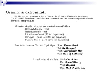 Granite si extremitati Scotia ocupa partea nordica a insulei  Marii Britanii  cu o suprafata de 78,772 km2, reprezentand 30% din teritoriul insulei. Scotia cuprinde 790 de insule si arhipelaguri. Granite:  Anglia  - singura granita teritoriala (96 km) Oceanul Atlantic  – vest Marea Nordului  – est Irlanda  – sud-vest (30 km departare)  Norvegia  – nord-est (305 km departare) Insulele Feroe  – nord  (270 km departare) Puncte extreme: A. Teritoriul principal  Nord:  Easter Head Est:  Keith Lynch Vest:  Corrachadh Mor Sud:  Mull of Galloway B. Incluzand si insulele  Nord:  Out Stack Est:  Bound Skerry Vest:  Rockall Sud:  Mull of galloway 
