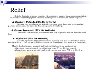 Relief Relieful Scotiei s-a format prin incretirea scoartei terestre dupa orogeneza alpina.  Din punct de vedere topografic teritoriul Scotiei poate fi impartit in 3 mari regiuni: A. Southern Uplands (20% din teritoriu) Este cea mai populata zona a Scotiei. Aceasta zona  faimoasa pentru peisaj pastoric caracterizat de liniile de dealuri separate de vai largi. B. Central Lowlands  (20% din teritoriu) Este zona industriala a Scotiei deoarece este bogata in resurse de carbune si fier. C. Highlands (60% din teritoriu) Aceasta reprezinta regiunea muntoasa a Scotiei. Cel mai inalt varf din Scotia este Ben Nevis (1 344 m), pe pozitiile urmatoarele fiind clasati Ben Macdui si Braeriach.  Muntii din Scotia sunt impartiti in 2 categorii in functie de inaltimea lor: -  Munros  se numesc muntii cu altitudinea peste 944m (284 de munti) -  Corbettes  se numesc muntii cu altitudinea cuprinsa intre 762 m si 914.4 m  