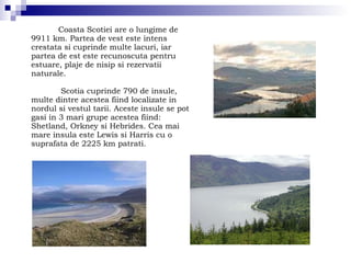 Coasta Scotiei are o lungime de 9911 km. Partea de vest este intens crestata si cuprinde multe lacuri, iar partea de est este recunoscuta pentru estuare, plaje de nisip si rezervatii naturale. Scotia cuprinde 790 de insule, multe dintre acestea fiind localizate in nordul si vestul tarii. Aceste insule se pot gasi in 3 mari grupe acestea fiind: Shetland, Orkney si Hebrides. Cea mai mare insula este Lewis si Harris cu o suprafata de 2225 km patrati. 