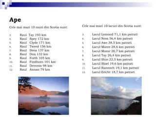 Ape Cele mai mari 10 rauri din Scotia sunt: Raul  Tay 193 km Raul  Spey 172 km Raul  Clyde 171 km Raul  Tweed 156 km Raul  Deea 137 km Raul  Don 132 km Raul  Forth 105 km Raul  Findhorn 101 km Raul  Deveron 98 km Raul  Annan 79 km Cele mai mari 10 lacuri din Scotia sunt:  Lacul Lomond 71,1 km patrati Lacul Ness 56,4 km patrati Lacul Awe 38,5 km patrati Lacul Maree 28,6 km patrati Lacul Morar 26,7 km patrati Lacul Tay 26,4 km patrati Lacul Shin 22,5 km patrati Lacul Shiel 19,6 km patrati Lacul Rannoch 19,1 km patrati Lacul Ericht 18,7 km patrati 