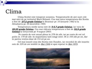 Clima Clima Scotiei este temperat oceanica. Temperaturile de aici sunt cele mai mici de pe teritoriul Marii Britanii. Cea mai mica temperatura din Scotia a fost de  -27,2 grade Celsius  la Braemar pe  10 Ianuarie 1982  si la Altnaharra pe  30 decembrie 1995.   Temperatura medie iarna este de  5-5,7 grade Celsius , iar vara de  20-25 grade Celsius . Cea mai ridicata temperatura a fost de  32,9 grade Celsius  la Greycrook pe  9 august 2003. Pe coasta de vest anual ploua in  276 de zile , iar pe costa de est cel putin in  170 de zile . In majoritatea tarii ninge intre  36 si 105 zile pe an , dar in partea vestica doar de  0-6 ori   pe an . Cel mai insorit oras din Scotia este Dundee, iar recordul de zile insorite este de  329 de ore  stabilit in  Mai 1946  si apoi repetat in  Mai 1975 . 
