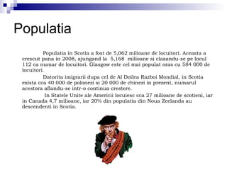 Populatia Populatia in Scotia a fost de 5,062 milioane de locuitori. Aceasta a crescut pana in 2008, ajungand la  5,168  milioane si clasandu-se pe locul 112 ca numar de locuitori. Glasgow este cel mai populat oras cu 584 000 de locuitori. Datorita imigrarii dupa cel de Al Doilea Razboi Mondial, in Scotia exista cca 40 000 de polonezi si 20 000 de chinezi in prezent, numarul acestora aflandu-se intr-o continua crestere. In Statele Unite ale Americii locuiesc cca 27 milioane de scotieni, iar in Canada 4,7 milioane, iar 20% din populatia din Noua Zeelanda au descendenti in Scotia. 