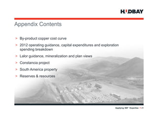 Appendix C t t
A    di Contents

> By product copper cost curve
  By-product
> 2012 operating guidance, capital expenditures and exploration
  spending breakdown
> Lalor guidance, mineralization and plan views
> Constancia project
> S th America property
  South A  i         t
> Reserves & resources




                                                            Applying 360° Expertise > 21
 