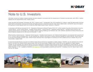 Note to U.S. Investors
N t t US I        t
Information concerning Hudbay’s mineral properties has been prepared in accordance with the requirements of Canadian securities laws, which differ in material
respects from the requirements of SEC Industry Guide 7.

Under Securities and Exchange Commission (the “SEC”) Industry Guide 7, mineralization may not be classified as a “reserve” unless the determination has been
                                                                         7
made that the mineralization could be economically and legally produced or extracted at the time of the reserve determination, and the SEC does not recognize
the reporting of mineral deposits which do not meet the United States Industry Guide 7 definition of “Reserve”.

In accordance with National Instrument 43-101 - Standards of Disclosure for Mineral Projects (“NI 43-101”) of the Canadian Securities Administrators, the terms
“mineral reserve”, “proven mineral reserve”, “probable mineral reserve”, “mineral resource”, “measured mineral resource”, “indicated mineral resource” and
“inferred mineral resource” are defined in the Canadian Institute of Mining, Metallurgy and Petroleum (the “CIM”) Definition Standards for Mineral Resources and
Mineral Reserves adopted by the CIM Council on December 11, 2005.

While the terms “mineral resource”, “measured mineral resource”, “indicated mineral resource” and “inferred mineral resource” are recognized and required by NI
43-101, the SEC does not recognize them. You are cautioned that, except for that portion of mineral resources classified as mineral reserves, mineral resources
do not have demonstrated economic value. Inferred mineral resources have a high degree of uncertainty as to their existence and as to whether they can be
economically or legally mined.

It cannot be assumed that all or any part of an inferred mineral resource will ever be upgraded to a higher category. Therefore, you are cautioned not to assume
that all or any part of an inferred mineral resource exists, that it can be economically or legally mined, or that it will ever be upgraded to a higher category.
Likewise, you are cautioned not to assume that all or any part of measured or indicated mineral resources will ever be upgraded into mineral reserves. You are
urged to consider closely the disclosure on the technical terms in Schedule A “Glossary of Mining Terms” of Hudbay’s annual information form for the fiscal year
ended December 31, 2011, available on SEDAR at www.sedar.com and incorporated by reference as Exhibit 99.1 in Hudbay’s Form 40-F filed on April 2, 2012
(File No. 001-34244).




                                                                                                                                  Applying 360° Expertise > 3
 