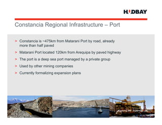 Constancia R i
C   t   i Regional I f t t
                 l Infrastructure – P t
                                    Port

> Constancia is ~475km from Matarani Port by road, already
  more than half paved
> Matarani Port located 120km from Arequipa by paved highway
> The port is a deep sea port managed by a private group
> Used by other mining companies
> Currently formalizing expansion plans




                                                             Applying 360° Expertise > 34
 