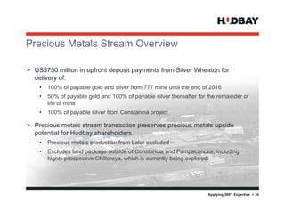 Precious M t l St
P i      Metals Stream O
                       Overview
                            i

> US$750 million i upfront deposit payments f
              illi in f t d     it       t from Sil
                                                Silver Wh t for
                                                       Wheaton f
  delivery of:
    •   100% of payable gold and silver from 777 mine until the end of 2016
    •   50% of payable gold and 100% of payable silver thereafter for the remainder of
        life of mine
    •   100% of payable silver from Constancia project

> P i
  Precious metals stream transaction preserves precious metals upside
                t l t     t      ti                i      t l     id
  potential for Hudbay shareholders
    •   Precious metals production from Lalor excluded
    •   Excludes land package outside of Constancia and Pampacancha including
                                                            Pampacancha,
        highly prospective Chilloroya, which is currently being explored




                                                                      Applying 360° Expertise > 36
 