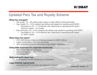 Updated Peru T and R
U d t dP     Tax d Royalty S h
                       lt Scheme
What has changed?
    •   Old royalty: 1% – 3% sliding scale royalty on sales (NSR) is being eliminated
    •   New royalty:1% – 12% marginal rate sliding scale applied on operating profit (EBIT)
          • Equivalent to: 0% – 7.1% effective rate, depending on operating profit margin;
              minimum royalty = 1% of sales
    •   New mining tax: 2% – 8.4% marginal rate sliding scale applied to operating profit (EBIT)
          • Equivalent to: 0% – 5 4% effective rate depending on operating profit margin
                                  5.4%           rate,
              (i.e. EBIT margin)

What stays the same?
    •   0.5% NSR Minera Livitaca and Katanga (capped at US$10 million)
    •   Labour participation = 8% of pre-tax profits
                                     pre tax
    •   30% corporate income tax rate without a tax stability agreement

Deductible expenses for corporate income tax:
    •   New royalty AND new mining tax
    •   Labour participation = 8% of pre-tax profits
                                     pre tax
    •   Tax depreciation

Withholding/Dividend Tax:
    •   4.1% applies to profits distributed to nonresidents

Legal Stability Agreements
    •   Guaranteed stability of income tax regime for 15 years
                                                                                Applying 360° Expertise > 41
 