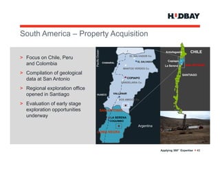 South A
S th America – P
         i     Property Acquisition
                     t A    i iti




                                Pacific Ocean
                                                                                          Antofagasta       CHILE
                                                                    EL SALVADOR Cu
> Focus on Chile, Peru
                                                                         EL SALVADOR        Copiapo
  and Colombia                                   CHANARAL
                                                                                          La Serena      SAN ANTONIO
                                                              MANTOS VERDES Cu

> Compilation of geological                                                                             SANTIAGO
  data at San Antonio                                              COPIAPO
                                                             CANDELARIA Cu

> Regional exploration office
  opened in Santiago              HUASCO                VALLENAR

                                                            DOS AMIGOS Cu
> Evaluation of early stage
  exploration opportunities                     SAN ANTONIO
  underway                                            LA SERENA
                                                     COQUIMBO

                                                                         Argentina
                                   LOMA NEGRA




                                                                                       Applying 360° Expertise > 43
 